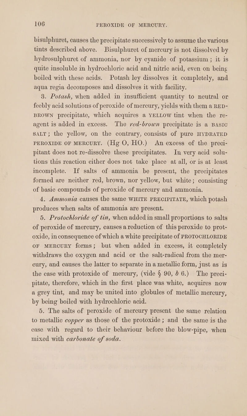 bisulphuret, causes the precipitate successively to assume the various tints described above. Bisulphuret of mercury is not dissolved by hydrosulphuret of ammonia, nor by cyanide of potassium ; it is quite insoluble in hydrochloric acid and nitric acid, even on being boiled with these acids. Potash ley dissolves it completely, and aqua regia decomposes and dissolves it with facility. 8. Potash, when added in insufficient quantity to neutral or feebly acid solutions of peroxide of mercury, yields with them a RED- BROWN precipitate, which acquires a YELLOW tint when the re- agent 1s added in excess. The red-brown precipitate is a BASIC SALT; the yellow, on the contrary, consists of pure HYDRATED PEROXIDE OF MERCURY. (Hg O, HO.) An excess of the preci- pitant does not re-dissolve these precipitates. In very acid solu- tions this reaction either does not take place at all, or is at least incomplete. If salts of ammonia be present, the precipitates formed are neither red, brown, nor yellow, but white; consisting of basic compounds of peroxide of mercury and ammonia. 4. Ammonia causes the same WHITE PRECIPITATE, which potash produces when salts of ammonia are present. 5. Protochloride of tin, when added in small proportions to salts of peroxide of mercury, causes a reduction of this peroxide to prot- oxide, in consequence of which a white precipitate of PROTOCHLORIDE OF MERCURY forms; but when added in excess, it completely withdraws the oxygen and acid or the salt-radical from the mer- cury, and causes the latter to separate in a metallic form, just as is the case with protoxide of mercury, (vide § 90, 46.) The preci- pitate, therefore, which in the first place was white, acquires now a grey tint, and may be united into globules of metallic mercury, by being boiled with hydrochloric acid. 5. The salts of peroxide of mercury present the same relation to metallic copper as those of the protoxide; and the same is the case with regard to their behaviour before the blow-pipe, when mixed with carbonate of soda.