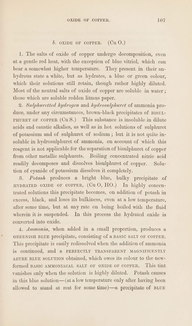b. OXIDE OF COPPER. (Cu O.) 1. The salts of oxide of copper undergo decomposition, even at a gentle red heat, with the exception of blue vitriol, which can bear a somewhat higher temperature. They present in their an- hydrous state a white, but as hydrates, a blue or green colour, which their solutions still retain, though rather highly diluted. Most of the neutral salts of oxide of copper are soluble in water ; those which are soluble redden litmus paper. 2. Sulphuretted hydrogen and hydrosulphuret of ammonia pro- duce, under any circumstances, brown-black precipitates of BISUL- PHURET OF COPPER (CuS.) ‘This substance is insoluble in dilute acids and caustic alkalies, as well as in hot solutions of sulphuret of potassium and of sulphuret of sodium ; but it is not quite in- soluble in hydrosulphuret of ammonia, on account of which this reagent is not applicable for the separation of bisulphuret of copper from other metallic sulphurets. Boiling concentrated nitric acid readily decomposes and dissolves bisulphuret of copper. Solu- tion of cyanide of potassium dissolves it completely. 8. Potash produces a bright blue, bulky precipitate of HYDRATED OXIDE OF COPPER, (CuO, HO.) In highly concen- trated solutions this precipitate becomes, on addition of potash in excess, black, and loses its bulkiness, even at a low temperature, after some time, but at any rate on being boiled with the fluid wherein it is suspended. In this process the hydrated oxide is converted into oxide. 4. Ammonia, when added in a small proportion, produces a GREENISH BLUE precipitate, consisting of a BASIC SALT OF COPPER. This precipitate is easily redissolved when the addition of ammonia is continued, and a PERFECTLY TRANSPARENT MAGNIFICENTLY AZURE BLUE SOLUTION obtained, which owes its colour to the new- formed BASIC AMMONIACAL SALT OF OXIDE OF COPPER. ‘This tint vanishes only when the solution is highly diluted. Potash causes in this blue solution—(at alow temperature only after having been allowed to stand at rest for some time)—a precipitate of BLUE