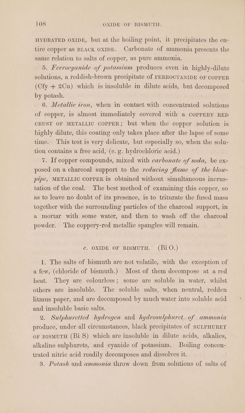 HYDRATED OXIDE, but at the boiling point, it precipitates the en- tire copper as BLACK OXIDE. Carbonate of ammonia presents the same relation to salts of copper, as pure ammonia. 5. Ferrocyanide of potassium produces even in highly-dilute solutions, a reddish-brown precipitate of FERROCYANIDE OF COPPER (Cfy + 2Cu) which is insoluble in dilute acids, but decomposed by potash. 6. Metallic iron, when in contact with concentrated solutions of copper, is almost immediately covered with a COPPERY RED CRUST OF METALLIC COPPER; but when the copper solution is highly dilute, this coating only takes place after the lapse of some time. ‘This test is very delicate, but especially so, when the solu- tion contains a free acid, (e. g. hydrochloric acid.) 7. If copper compounds, mixed with carbonate of soda, be ex- posed on a charcoal support to the reducing flame of the blow- plpe, METALLIC COPPER is obtained without simultaneous incrus- tation of the coal. The best method of examining this copper, so as to leave no doubt of its presence, is to triturate the fused mass together with the surrounding particles of the charcoal support, in a mortar with some water, and then to wash off the charcoal powder. The coppery-red metallic spangles will remain. c. OXIDE OF BISMUTH. (BiO.) 1. The salts of bismuth are not volatile, with the exception of a few, (chloride of bismuth.) Most of them decompose at a red heat. They are colourless; some are soluble in water, whilst others are insoluble. ‘The soluble salts, when neutral, redden litmus paper, and are decomposed by much water into soluble acid and insoluble basic salts. 2. Sulphuretted hydrogen and hydrosulphuret. of ammonia produce, under all circumstances, black precipitates of SULPHURET oF BISMUTH (Bi) which are insoluble in dilute acids, alkalies, alkaline sulphurets, and cyanide of potassium. Boiling concen- trated nitric acid readily decomposes and dissolves it.