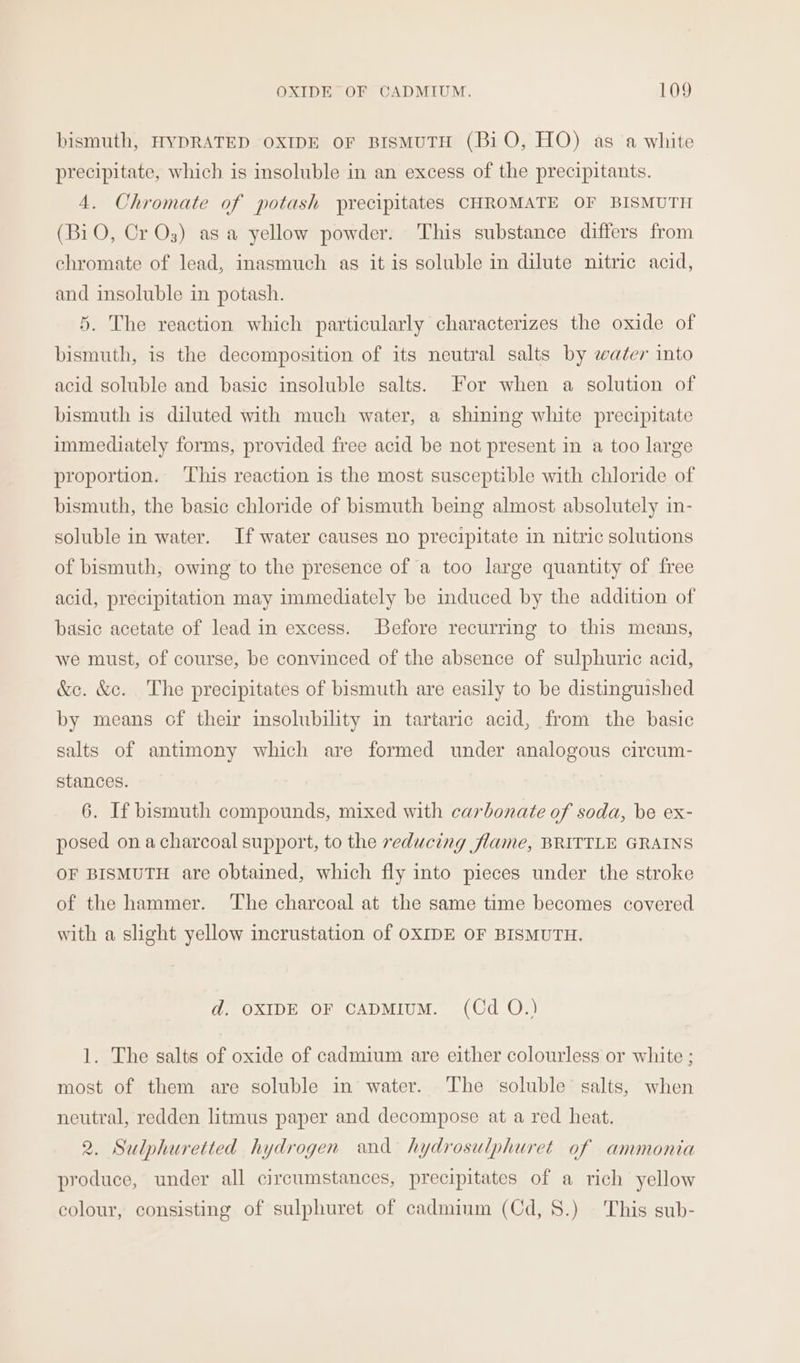 bismuth, HYDRATED OXIDE OF BISMUTH (BiO, HO) as a white precipitate, which is insoluble in an excess of the precipitants. 4. Chromate of potash precipitates CHROMATE OF BISMUTH (BiO, Cr Os) asa yellow powder. This substance differs from chromate of lead, inasmuch as it is soluble in dilute nitric acid, and insoluble in potash. 5. The reaction which particularly characterizes the oxide of bismuth, is the decomposition of its neutral salts by water into acid soluble and basic insoluble salts. For when a solution of bismuth is diluted with much water, a shining white precipitate immediately forms, provided free acid be not present in a too large proportion. ‘This reaction is the most susceptible with chloride of bismuth, the basic chloride of bismuth being almost absolutely in- soluble in water. If water causes no precipitate in nitric solutions of bismuth, owing to the presence of a too large quantity of free acid, precipitation may immediately be induced by the addition of basic acetate of lead in excess. Before recurring to this means, we must, of course, be convinced of the absence of sulphuric acid, &amp;c. &amp;c. The precipitates of bismuth are easily to be distinguished by means of their insolubility in tartaric acid, from the basic salts of antimony which are formed under analogous circum- stances. 6. If bismuth compounds, mixed with carbonate of soda, be ex- posed on acharcoal support, to the reducing flame, BRITTLE GRAINS OF BISMUTH are obtained, which fly into pieces under the stroke of the hammer. The charcoal at the same time becomes covered with a slight yellow incrustation of OXIDE OF BISMUTH. d. OXIDE OF CADMIUM. (Cd O.) 1. The salts of oxide of cadmium are either colourless or white ; most of them are soluble in water. ‘The soluble salts, when neutral, redden litmus paper and decompose at a red heat. 2. Sulphuretted hydrogen and hydrosulphuret of ammonia produce, under all circumstances, precipitates of a rich yellow colour, consisting of sulphuret of cadmium (Cd, 8.) This sub-