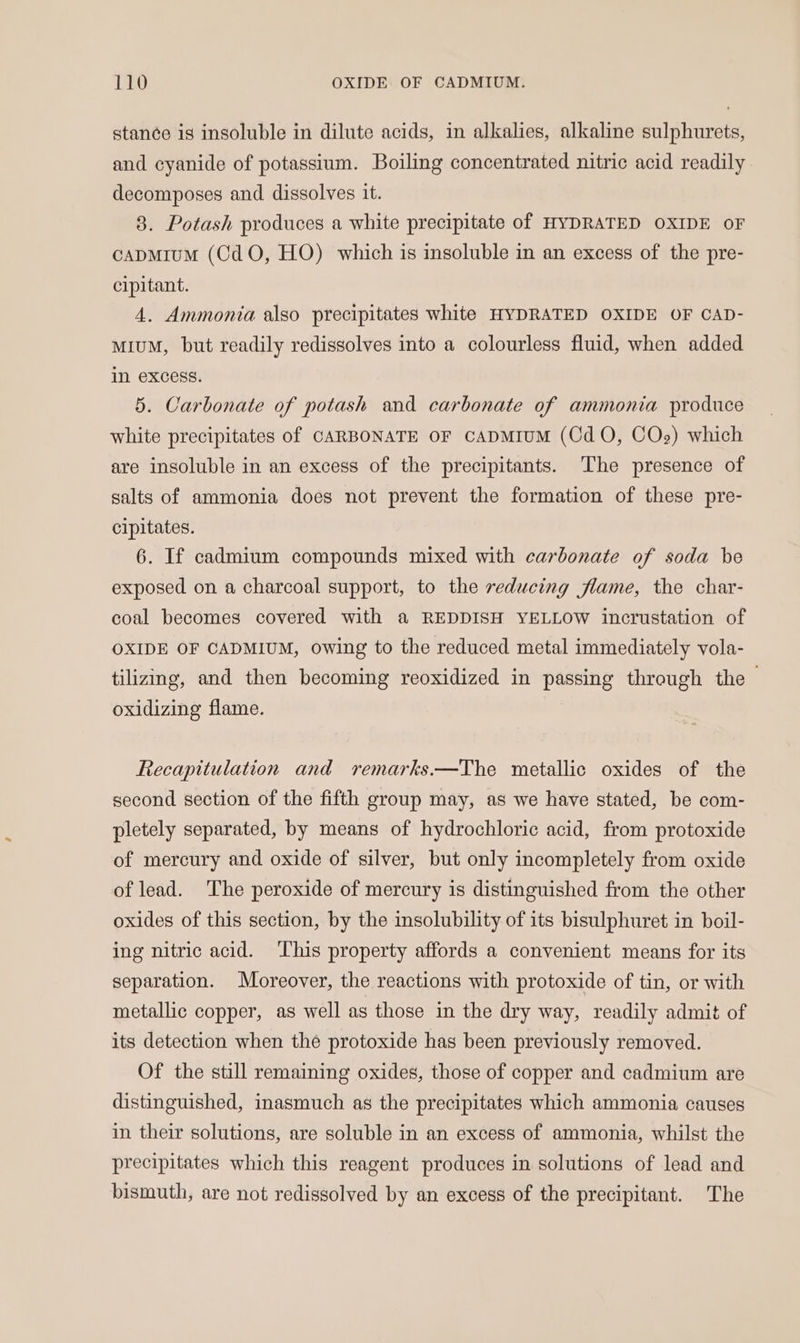 stance is insoluble in dilute acids, in alkalies, alkaline sulphurets, and cyanide of potassium. Boiling concentrated nitric acid readily decomposes and dissolves it. 8. Potash produces a white precipitate of HYDRATED OXIDE oF capMium (CdO, HO) which is insoluble in an excess of the pre- cipitant. 4. Ammonia also precipitates white HYDRATED OXIDE OF CAD- MIUM, but readily redissolves into a colourless fluid, when added In excess. 5. Carbonate of potash and carbonate of ammonia produce white precipitates of CARBONATE OF CADMIUM (Cd O, COse) which are insoluble in an excess of the precipitants. The presence of salts of ammonia does not prevent the formation of these pre- cipitates. 6. If cadmium compounds mixed with carbonate of soda be exposed on a charcoal support, to the reducing flame, the char- coal becomes covered with a REDDISH YELLOW incrustation of OXIDE OF CADMIUM, owing to the reduced metal immediately vola- tilizing, and then becoming reoxidized in passing through the oxidizing flame. Recapitulation and remarks.—The metallic oxides of the second section of the fifth group may, as we have stated, be com- pletely separated, by means of hydrochloric acid, from protoxide of mercury and oxide of silver, but only incompletely from oxide of lead. ‘The peroxide of mercury is distinguished from the other oxides of this section, by the insolubility of its bisulphuret in boil- ing nitric acid. ‘This property affords a convenient means for its separation. Moreover, the reactions with protoxide of tin, or with metallic copper, as well as those in the dry way, readily admit of its detection when the protoxide has been previously removed. Of the still remaining oxides, those of copper and cadmium are distinguished, inasmuch as the precipitates which ammonia causes in their solutions, are soluble in an excess of ammonia, whilst the precipitates which this reagent produces in solutions of lead and bismuth, are not redissolved by an excess of the precipitant. The