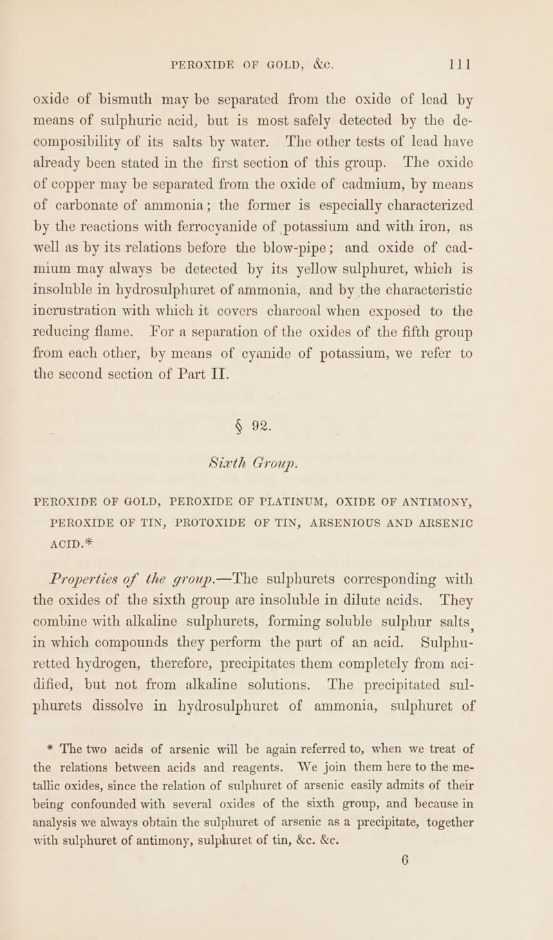 PEROXIDE OF GOLD, &amp;c. Li! oxide of bismuth may be separated from the oxide of lead by means of sulphuric acid, but is most safely detected by the de- composibility of its salts by water. The other tests of lead have already been stated in the first section of this group. ‘The oxide of copper may be separated from the oxide of cadmium, by means of carbonate of ammonia; the former is especially characterized by the reactions with ferrocyanide of potassium and with iron, as well as by its relations before the blow-pipe; and oxide of cad- mium may always be detected by its yellow sulphuret, which is insoluble in hydrosulphuret of ammonia, and by the characteristic incrustration with which it covers charcoal when exposed to the reducing flame. For a separation of the oxides of the fifth group from each other, by means of cyanide of potassium, we refer to the second section of Part IT. § 92. Sixth Group. PEROXIDE OF GOLD, PEROXIDE OF PLATINUM, OXIDE OF ANTIMONY, PEROXIDE OF TIN, PROTOXIDE OF TIN, ARSENIOUS AND ARSENIC ACID.* Properties of the group.—The sulphurets corresponding with the oxides of the sixth group are insoluble in dilute acids. They combine with alkaline sulphurets, forming soluble sulphur salts | in which compounds they perform the part of an acid. Sulphu- retted hydrogen, therefore, precipitates them completely from aci- dified, but not from alkaline solutions. The precipitated sul- phurets dissolve in hydrosulphuret of ammonia, sulphuret of * The two acids of arsenic will be again referred to, when we treat of the relations between acids and reagents. We join them here to the me- tallic oxides, since the relation of sulphuret of arsenic easily admits of their being confounded with several oxides of the sixth group, and because in analysis we always obtain the sulphuret of arsenic as a precipitate, together with sulphuret of antimony, sulphuret of tin, &amp;c. &amp;c.