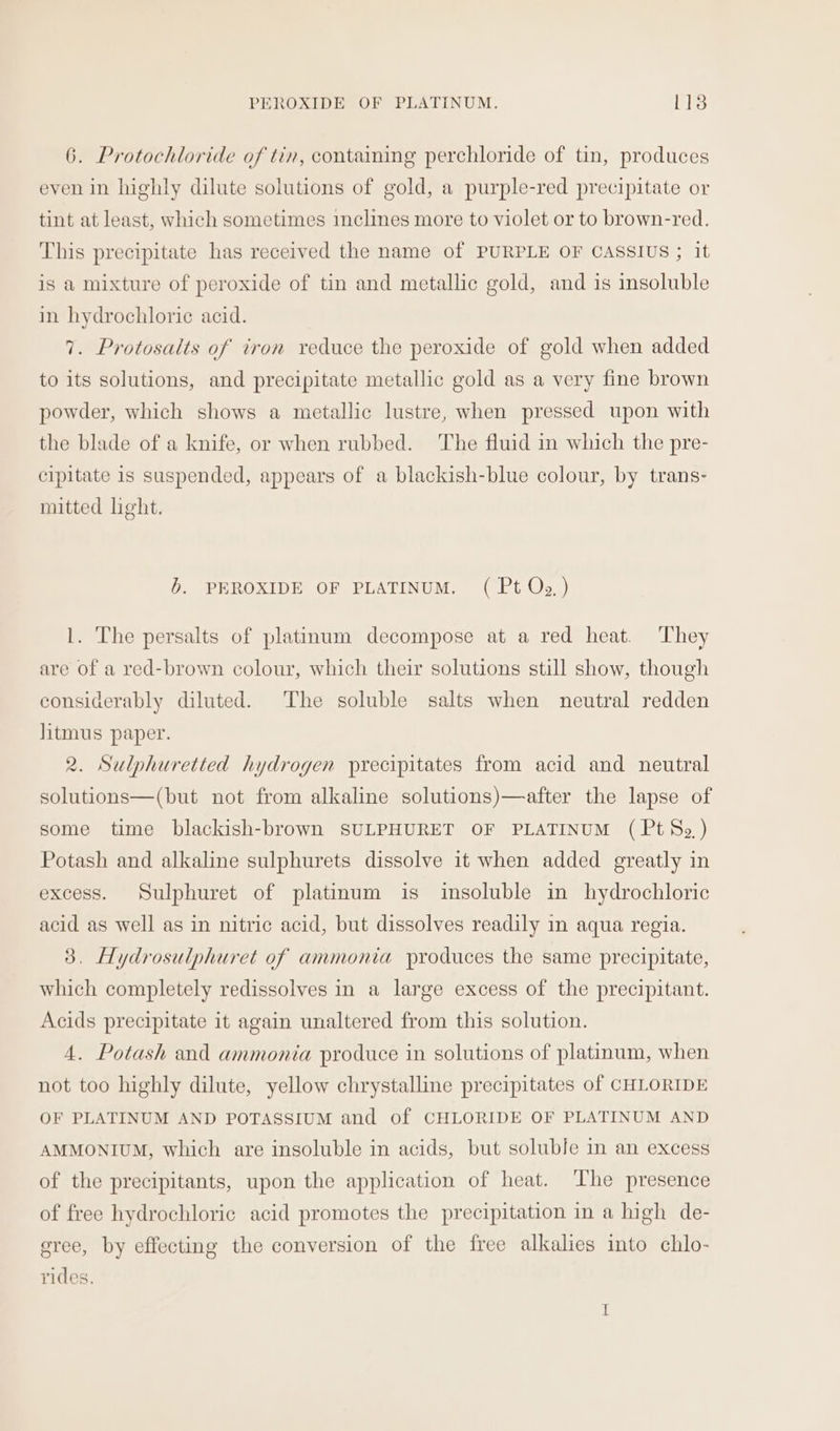 PEROXIDE OF PLATINUM. is 6. Protochloride of tin, contaming perchloride of tin, produces even in highly dilute solutions of gold, a purple-red precipitate or tint at least, which sometimes inclines more to violet or to brown-red. This precipitate has received the name of PURPLE OF CASSIUS ; it is a mixture of peroxide of tin and metallic gold, and is insoluble in hydrochloric acid. 7. Protosalts of iron reduce the peroxide of gold when added to its solutions, and precipitate metallic gold as a very fine brown powder, which shows a metallic lustre, when pressed upon with the blade of a knife, or when rubbed. ‘The fluid in which the pre- cipitate 1s suspended, appears of a blackish-blue colour, by trans- mitted light. b. PEROXIDE OF PLATINUM. ( Pt Og.) 1. The persalts of platinum decompose at a red heat. They are of a red-brown colour, which their solutions still show, though considerably diluted. The soluble salts when neutral redden litmus paper. 2. Sulphuretted hydrogen precipitates from acid and neutral solutions—(but not from alkaline solutions)—after the lapse of some time blackish-brown SULPHURET OF PLATINUM (Pt So.) Potash and alkaline sulphurets dissolve it when added greatly in excess. Sulphuret of platinum is insoluble in hydrochloric acid as well as in nitric acid, but dissolves readily in aqua regia. 3, Hydrosulphuret of ammonia produces the same precipitate, which completely redissolves in a large excess of the precipitant. Acids precipitate it again unaltered from this solution. 4. Potash and ammonia produce in solutions of platinum, when not too highly dilute, yellow chrystalline precipitates of CHLORIDE OF PLATINUM AND POTASSIUM and of CHLORIDE OF PLATINUM AND AMMONIUM, which are insoluble in acids, but soluble in an excess of the precipitants, upon the application of heat. The presence of free hydrochloric acid promotes the precipitation in a high de- eree, by effecting the conversion of the free alkalies into chlo- rides.