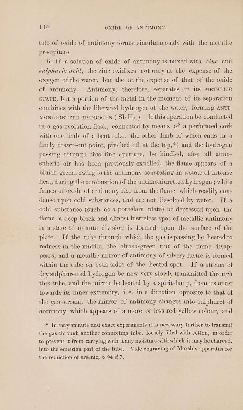 tate of oxide of antimony forms simultaneously with the metallic precipitate. 6. If a solution of oxide of antimony is mixed with zivc and sulphuric acid, the zinc oxidizes not only at the expense of the oxygen of the water, but also at the expense of that of the oxide of antimony. Antimony, therefore, separates in its METALLIC STATE, but a portion of the metal in the moment of its separation combines with the liberated hydrogen of the water, forming ANTI- MONIURETTED HYDROGEN (Sb H;,) Ifthis operation be conducted in a gas-evolution flask, connected by means of a perforated cork with one limb of a bent tube, the other limb of which ends in a finely drawn-out point, pinched off at the top,*) and the hydrogen passing through this fine aperture, be kindled, after all atmo- spheric air has been previously expelled, the flame appears of a bluish-green, owing to the antimony separating in a state of intense heat, during the combustion of the antimoniuretted hydrogen ; white fumes of oxide of antimony rise from the flame, which readily con- dense upon cold substances, and are not dissolved by water. If a cold substance (such as a porcelain plate) be depressed upon the flame, a deep black and almost lustreless spot of metallic antimony in a state of minute division is formed upon the surface of the plate. If the tube through which the gas is passing be heated to redness in the middle, the bluish-green tint of the flame disap- pears, and a metallic mirror of antimony of silvery lustre is formed within the tube on both sides of the heated spot. If a stream of dry sulphuretted hydrogen be now very slowly transmitted through this tube, and the mirror be heated by a spirit-lamp, from its outer towards its inner extremity, i.e. in a direction opposite to that of the gas stream, the mirror of antimony changes into sulphuret of antimony, which appears of a more or less red-yellow colour, and * In very minute and exact experiments it is necessary further to transmit the gas through another connecting tube, loosely filled with cotton, in order to prevent it from carrying with it any moisture with which it may be charged, into the emission part of the tube. Vide engraving of Marsh’s apparatus for the reduction of arsenic, § 94 d 7.