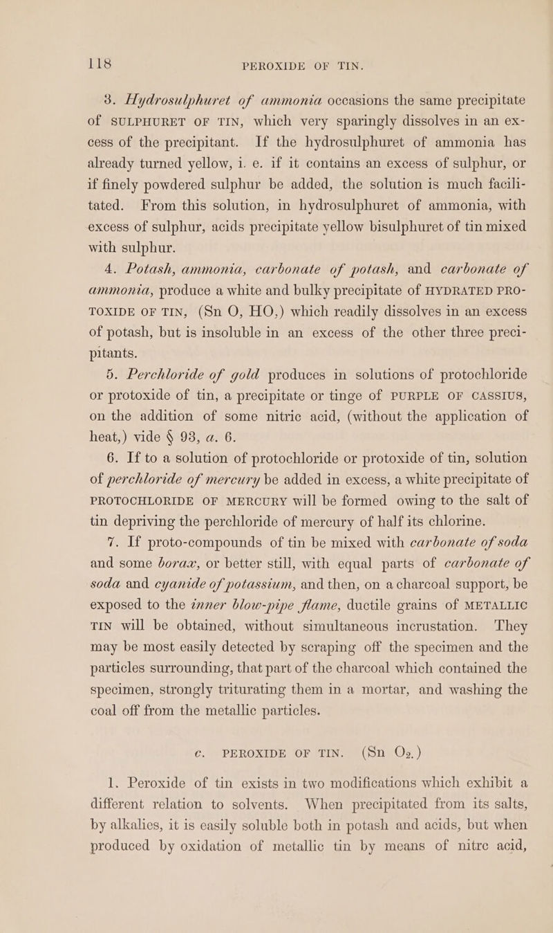 3. Hydrosulphuret of ammonia occasions the same precipitate of SULPHURET OF TIN, which very sparingly dissolves in an ex- cess of the precipitant. If the hydrosulphuret of ammonia has already turned yellow, 1. e. if it contains an excess of sulphur, or if finely powdered sulphur be added, the solution is much facili- tated. From this solution, in hydrosulphuret of ammonia, with excess of sulphur, acids precipitate yellow bisulphuret of tin mixed with sulphur. 4. Potash, ammonia, carbonate of potash, and carbonate of ammonia, produce a white and bulky precipitate of HYDRATED PRO- TOXIDE OF TIN, (Sn O, HO,) which readily dissolves in an excess of potash, but is insoluble in an excess of the other three preci- pitants. 5. Perchloride of gold produces in solutions of protochloride or protoxide of tin, a precipitate or tinge of PURPLE OF CASSIUS, on the addition of some nitric acid, (without the application of heat,) vide § 98, a. 6. 6. If to a solution of protochloride or protoxide of tin, solution of perchloride of mercury be added in excess, a white precipitate of PROTOCHLORIDE OF MERCURY will be formed owing to the salt of tin depriving the perchloride of mercury of half its chlorine. 7. If proto-compounds of tin be mixed with carbonate of soda and some borax, or better still, with equal parts of carbonate of soda and cyanide of potassium, and then, on acharcoal support, be exposed to the zaner blow-pipe flame, ductile grains of METALLIC TIN will be obtained, without simultaneous incrustation. They may be most easily detected by scraping off the specimen and the particles surrounding, that part of the charcoal which contained the specimen, strongly triturating them in a mortar, and washing the coal off from the metallic particles. Cc. PEROXIDE OF TIN. (Sn Oz.) 1. Peroxide of tin exists in two modifications which exhibit a different relation to solvents. When precipitated from its salts, by alkalies, it is easily soluble both in potash and acids, but when produced by oxidation of metallic tin by means of nitre acid,