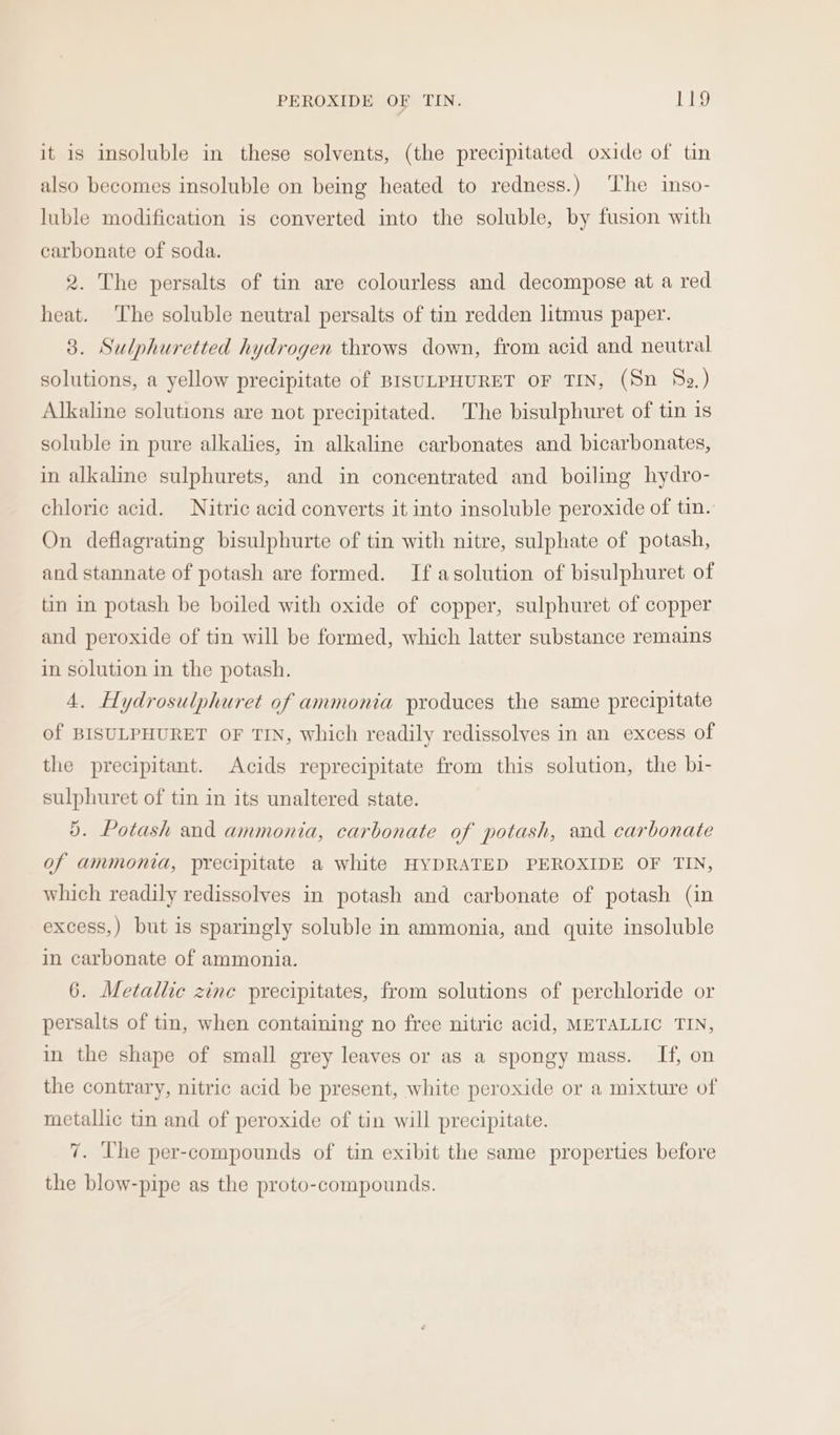 it is insoluble in these solvents, (the precipitated oxide of tin also becomes insoluble on being heated to redness.) ‘The inso- luble modification is converted into the soluble, by fusion with carbonate of soda. 2. The persalts of tin are colourless and decompose at a red heat. The soluble neutral persalts of tin redden litmus paper. 3. Sulphuretted hydrogen throws down, from acid and neutral solutions, a yellow precipitate of BISULPHURET OF TIN, (Sn 82) Alkaline solutions are not precipitated. The bisulphuret of tin 1s soluble in pure alkalies, in alkaline carbonates and bicarbonates, in alkaline sulphurets, and in concentrated and boiling hydro- chloric acid. Nitric acid converts it into insoluble peroxide of tin. On deflagrating bisulphurte of tin with nitre, sulphate of potash, and stannate of potash are formed. If asolution of bisulphuret of tin in potash be boiled with oxide of copper, sulphuret of copper and peroxide of tin will be formed, which latter substance remains in solution in the potash. 4. Hydrosulphuret of ammonia produces the same precipitate of BISULPHURET OF TIN, which readily redissolves in an excess of the precipitant. Acids reprecipitate from this solution, the bi- sulphuret of tin in its unaltered state. 5. Potash and ammonia, carbonate of potash, and carbonate of ammonia, precipitate a white HYDRATED PEROXIDE OF TIN, which readily redissolves in potash and carbonate of potash (in excess,) but is sparingly soluble in ammonia, and quite insoluble in carbonate of ammonia. 6. Metallic zinc precipitates, from solutions of perchloride or persalts of tin, when containing no free nitric acid, METALLIC TIN, in the shape of small grey leaves or as a spongy mass. If, on the contrary, nitric acid be present, white peroxide or a mixture of metallic tin and of peroxide of tin will precipitate. 7. The per-compounds of tin exibit the same properties before the blow-pipe as the proto-compounds.