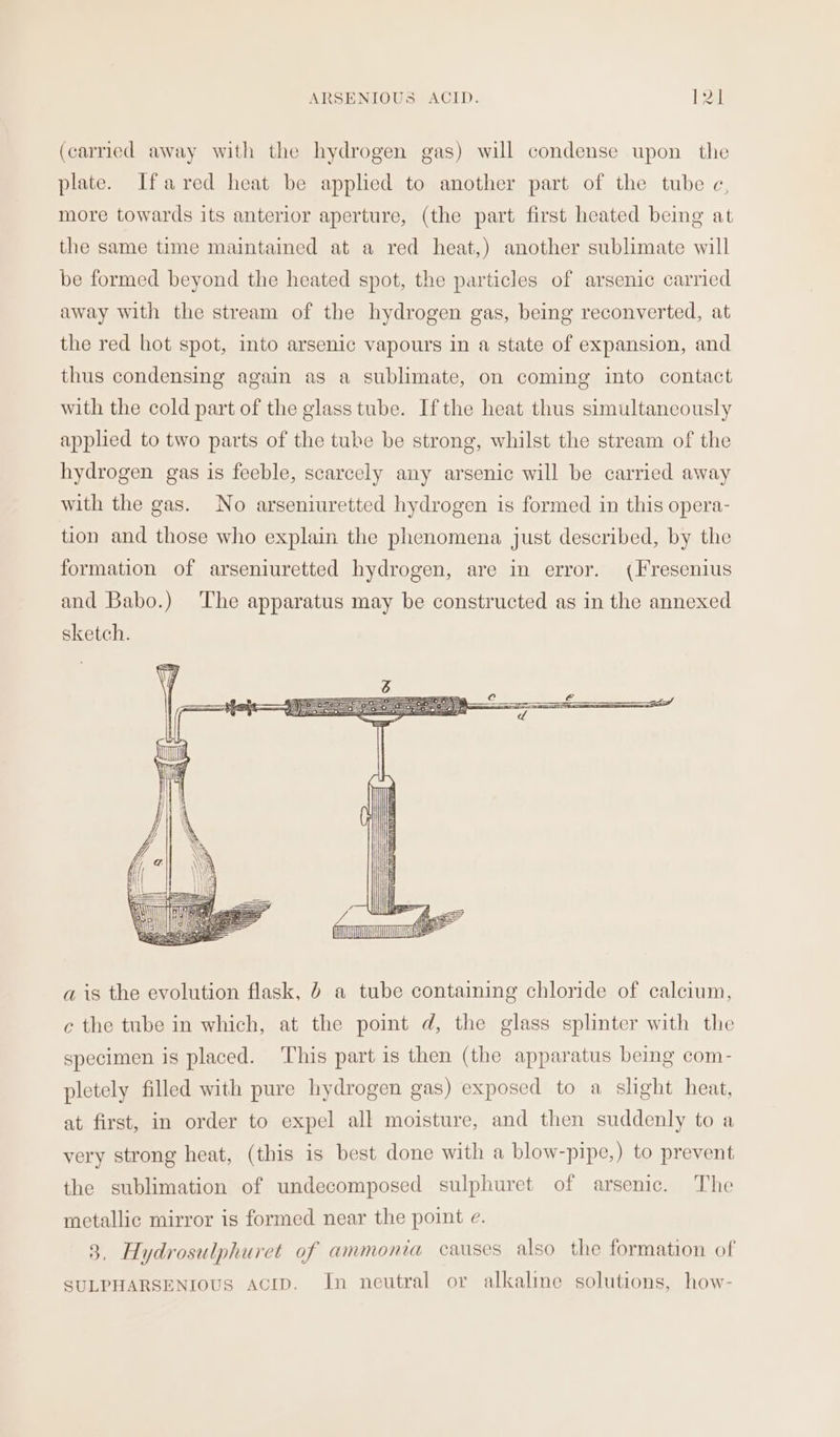 (carried away with the hydrogen gas) will condense upon the plate. Ifared heat be applied to another part of the tube c, more towards its anterior aperture, (the part first heated being at the same time maintained at a red heat,) another sublimate will be formed beyond the heated spot, the particles of arsenic carried away with the stream of the hydrogen gas, being reconverted, at the red hot spot, into arsenic vapours in a state of expansion, and thus condensing again as a sublimate, on coming into contact with the cold part of the glass tube. Ifthe heat thus simultaneously applied to two parts of the tube be strong, whilst the stream of the hydrogen gas is feeble, scarcely any arsenic will be carried away with the gas. No arseniuretted hydrogen is formed in this opera- tion and those who explain the phenomena just described, by the formation of arseniuretted hydrogen, are in error. (Fresenius and Babo.) The apparatus may be constructed as in the annexed sketch. ae wv | AT a is the evolution flask, 0 a tube contaiming chloride of calcium, c the tube in which, at the point d, the glass splinter with the specimen is placed. This part is then (the apparatus being com- pletely filled with pure hydrogen gas) exposed to a slight heat, at first, in order to expel all moisture, and then suddenly to a very strong heat, (this is best done with a blow-pipe,) to prevent the sublimation of undecomposed sulphuret of arsenic. The metallic mirror is formed near the point e. 3, Hydrosulphuret of ammonia causes also the formation of SULPHARSENIOUS aciIp. In neutral or alkaline solutions, how-