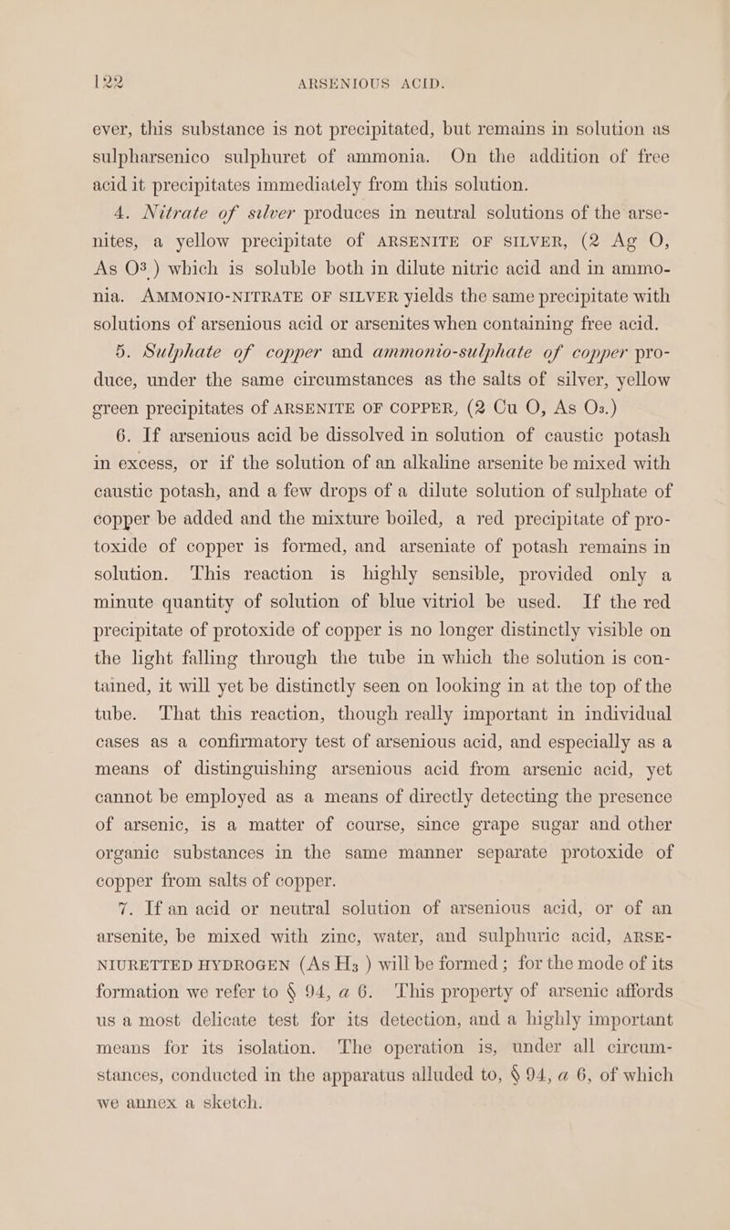 ever, this substance is not precipitated, but remains in solution as sulpharsenico sulphuret of ammonia. On the addition of free acid it precipitates immediately from this solution. 4. Nitrate of silver produces in neutral solutions of the arse- nites, a yellow precipitate of ARSENITE OF SILVER, (2 Ag O, As O3 ) which is soluble both in dilute nitric acid and in ammo- nia. AMMONIO-NITRATE OF SILVER yields the same precipitate with solutions of arsenious acid or arsenites when containing free acid. 5. Sulphate of copper and ammonto-sulphate of copper pro- duce, under the same circumstances as the salts of silver, yellow ereen precipitates of ARSENITE OF COPPER, (2 Cu O, As Os.) 6. If arsenious acid be dissolved in solution of caustic potash in excess, or if the solution of an alkaline arsenite be mixed with caustic potash, and a few drops of a dilute solution of sulphate of copper be added and the mixture boiled, a red precipitate of pro- toxide of copper is formed, and arseniate of potash remains in solution. This reaction is highly sensible, provided only a minute quantity of solution of blue vitriol be used. If the red precipitate of protoxide of copper is no longer distinctly visible on the light falling through the tube in which the solution is con- tained, it will yet be distinctly seen on looking in at the top of the tube. ‘That this reaction, though really important in individual cases as a confirmatory test of arsenious acid, and especially as a means of distinguishing arsenious acid from arsenic acid, yet cannot be employed as a means of directly detecting the presence of arsenic, is a matter of course, since grape sugar and other organic substances in the same manner separate protoxide of copper from salts of copper. 7. If an acid or neutral solution of arsenious acid, or of an arsenite, be mixed with zinc, water, and sulphuric acid, ARSE- NIURETTED HYDROGEN (As H;3 ) will be formed; for the mode of its formation we refer to § 94, a 6. This property of arsenic affords us a most delicate test for its detection, and a highly important means for its isolation. The operation is, under all circum- stances, conducted in the apparatus alluded to, § 94, a 6, of which we annex a sketch.