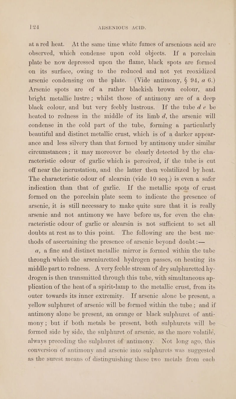 at ared heat. At the same time white fumes of arsenious acid are observed, which condense upon cold objects. If a porcelain plate be now depressed upon the flame, black spots are formed on its surface, owing to the reduced and not yet reoxidized arsenic condensing on the plate. (Vide antimony, § 94, a 6.) Arsenic spots are of a rather blackish brown colour, and bright metallic lustre; whilst those of antimony are of a deep black colour, and but very feebly lustrous. If the tube de be heated to redness in the middle of its limb d, the arsenic will condense in the cold part of the tube, forming a particularly beautiful and distinct metallic crust, which is of a darker appear- ance and less silvery than that formed by antimony under similar circumstances ; it may moreover be clearly detected by the cha- racteristic odour of garlic which is perceived, if the tube is cut off near the incrustation, and the latter then volatilized by heat. The characteristic odour of alcarsin (vide 10 seq.) 1s even a safer indication than that of garlic. If the metallic spots of crust formed on the porcelain plate seem to indicate the presence of arsenic, it is still necessary to make quite sure that it is really arsenic and not antimony we have before us, for even the cha- racteristic odour of garlic or alcarsin is not sufficient to set all doubts at rest as to this point. The following are the best me- thods of ascertaining the presence of arsenic beyond doubt :— a, a fine and distinct metallic mirror is formed within the tube through which the arseniuretted hydrogen passes, on heating its middle part to redness. A very feeble stream of dry sulphuretted hy- drogen is then transmitted through this tube, with simultaneous ap- plication of the heat of a spirit-lamp to the metallic crust, from its outer towards its inner extremity. If arsenic alone be present, a yellow sulphuret of arsenic will be formed within the tube ; and if antimony alone be present, an orange or black sulphuret of anti- mony; but if both metals be present, both sulphurets will be formed side by side, the sulphuret of arsenic, as the more volatile, always preceding the sulphuret of antimony. Not long ago, this conversion of antimony and arsenic into sulphurets was suggested as the surest means of distinguishing these two metals from each