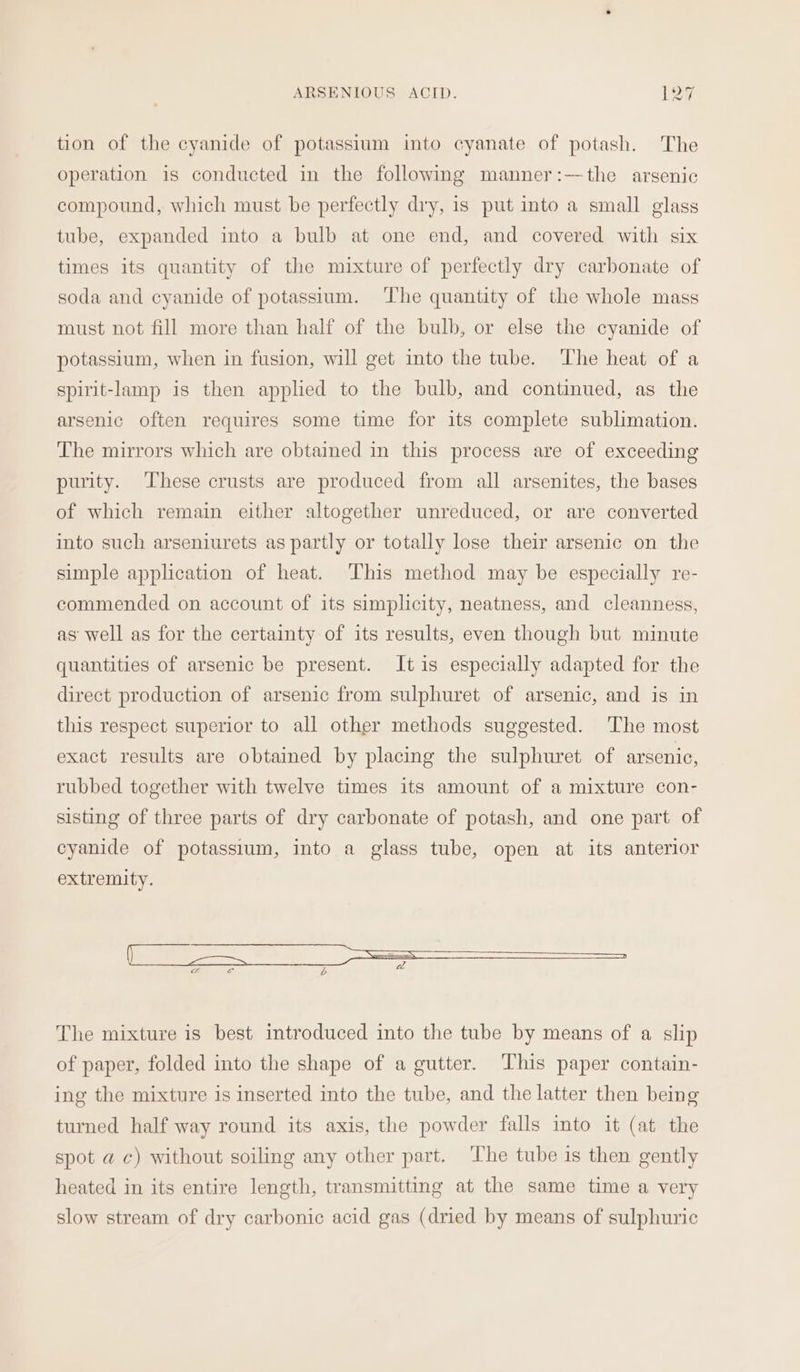 tion of the cyanide of potassium into cyanate of potash. The operation is conducted in the following manner:-—~the arsenic compound, which must be perfectly dry, is put into a small glass tube, expanded into a bulb at one end, and covered with six times its quantity of the mixture of perfectly dry carbonate of soda and cyanide of potassium. The quantity of the whole mass must not fill more than half of the bulb, or else the cyanide of potassium, when in fusion, will get into the tube. The heat of a spirit-lamp is then applied to the bulb, and continued, as the arsenic often requires some time for its complete sublimation. The mirrors which are obtained in this process are of exceeding purity. These crusts are produced from all arsenites, the bases of which remain either altogether unreduced, or are converted into such arseniurets as partly or totally lose their arsenic on the simple application of heat. ‘This method may be especially re- commended on account of its simplicity, neatness, and cleanness, as well as for the certainty of its results, even though but minute quantities of arsenic be present. It is especially adapted for the direct production of arsenic from sulphuret of arsenic, and is in this respect superior to all other methods suggested. The most exact results are obtained by placing the sulphuret of arsenic, rubbed together with twelve times its amount of a mixture con- sisting of three parts of dry carbonate of potash, and one part of cyanide of potassium, into a glass tube, open at its anterior extremity. The mixture is best introduced into the tube by means of a slip of paper, folded into the shape of a gutter. ‘This paper contain- ing the mixture is inserted into the tube, and the latter then being turned half way round its axis, the powder falls into it (at the spot a c) without soiling any other part. ‘The tube is then gently heated in its entire length, transmitting at the same time a very slow stream of dry carbonic acid gas (dried by means of sulphuric