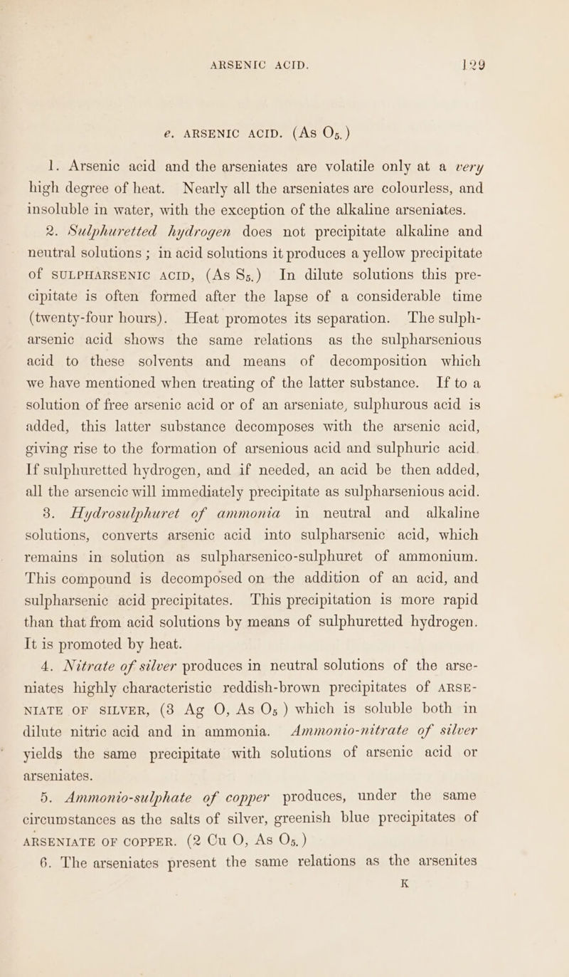 é. ARSENIC ACID. (As Os, ) 1. Arsenic acid and the arseniates are volatile only at a very high degree of heat. Nearly all the arseniates are colourless, and insoluble in water, with the exception of the alkaline arseniates. 2. Sulphuretted hydrogen does not precipitate alkaline and neutral solutions ; in acid solutions it produces a yellow precipitate of SULPHARSENIC AcID, (As §&gt;5.) In dilute solutions this pre- cipitate is often formed after the lapse of a considerable time (twenty-four hours). Heat promotes its separation. The sulph- arsenic acid shows the same relations as the sulpharsenious acid to these solvents and means of decomposition which we have mentioned when treating of the latter substance. If to a solution of free arsenic acid or of an arseniate, sulphurous acid is added, this latter substance decomposes with the arsenic acid, giving rise to the formation of arsenious acid and sulphuric acid. If sulphuretted hydrogen, and if needed, an acid be then added, all the arsencic will immediately precipitate as sulpharsenious acid. 3. Hydrosulphuret of ammonia in neutral and alkaline solutions, converts arsenic acid into sulpharsenic acid, which remains in solution as sulpharsenico-sulphuret of ammonium. This compound is decomposed on the addition of an acid, and sulpharsenic acid precipitates. This precipitation 1s more rapid than that from acid solutions by means of sulphuretted hydrogen. It is promoted by heat. 4. Nitrate of silver produces in neutral solutions of the arse- niates highly characteristic reddish-brown precipitates of ARSE- NIATE OF SILVER, (8 Ag O, As O; ) which is soluble both in dilute nitric acid and in ammonia. Ammonio-nitrate of silver yields the same precipitate with solutions of arsenic acid or arseniates. 5. Ammonio-sulphate of copper produces, under the same circumstances as the salts of silver, greenish blue precipitates of ARSENIATE OF COPPER. (2 Cu O, As Os. ) 6. ‘The arseniates present the same relations as the arsenites K