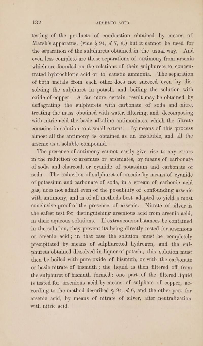 testing of the products of combustion obtained by means of Marsh's apparatus, (vide § 94, d 7, 6,) but it cannot be used for the separation of the sulphurets obtained in the usual way. And even less complete are those separations of antimony from arsenic which are founded on the relations of their sulphurets to concen- trated hyhrochloric acid or to caustic ammonia. ‘The separation of both metals from each other does not succeed even by dis- solving the sulphuret in potash, and boiling the solution with oxide of copper. A far more certain result may be obtained by deflagrating the sulphurets with carbonate of soda and nitre, treating the mass obtained with water, filtering, and decomposing with nitric acid the basic alkaline antimoniates, which the filtrate contains in solution to a small extent. By means of this process almost all the antimony is obtained as an insoluble, and all the arsenic as a soluble compound. The presence of antimony cannot easily give rise to any errors in the reduction of arsenites or arseniates, by means of carbonate of soda and charcoal, or cyanide of potassium and carbonate of soda. The reduction of sulphuret of arsenic by means of cyanide of potassium and carbonate of soda, in a stream of carbonic acid gas, does not admit even of the possibility of confounding arsenic with antimony, and is of all methods best adapted to yield a most conclusive proof of the presence of arsenic. Nitrate of silver is the safest test for distinguishing arsenious acid from arsenic acid, in their aqueous solutions. If extraneous substances be contained in the solution, they prevent its being directly tested for arsenious or arsenic acid; in that case the solution must be completely precipitated by means of sulphuretted hydrogen, and the sul- phurets obtained dissolved in liquor of potash ; this solution must then be boiled with pure oxide of bismuth, or with the carbonate or basic nitrate of bismuth ; the liquid is then filtered off from the sulphuret of bismuth formed; one part of the filtered liquid is tested for arsenious acid by means of sulphate of copper, ac- cording to the method described § 94, d 6, and the other part for arsenic acid, by means of nitrate of silver, after neutralization with nitric acid.