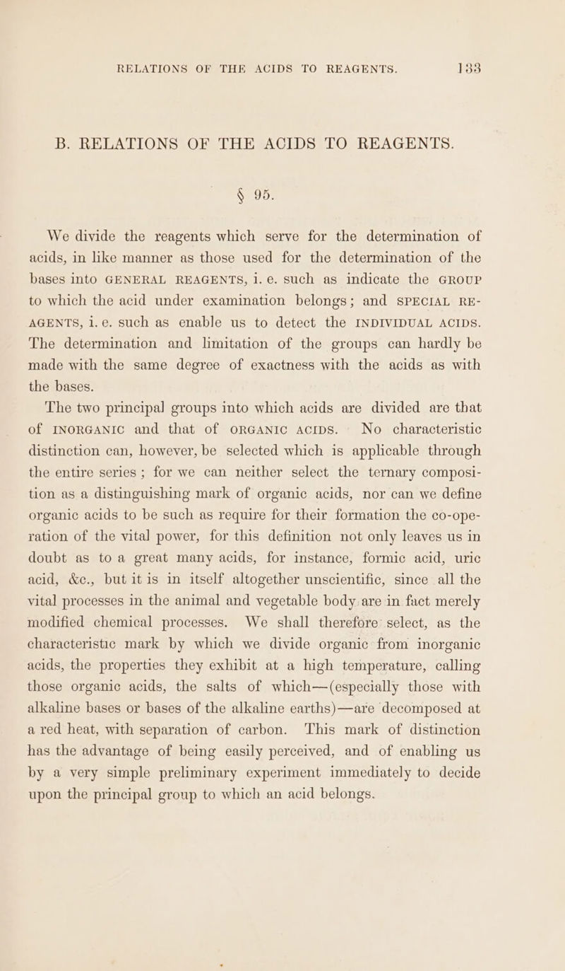 RELATIONS OF THE ACIDS TO REAGENTS. los B. RELATIONS OF THE ACIDS TO REAGENTS. § 95. We divide the reagents which serve for the determination of acids, in like manner as those used for the determination of the bases into GENERAL REAGENTS, 1. e. such as indicate the GROUP to which the acid under examination belongs; and SPECIAL RE- AGENTS, 1.e. such as enable us to detect the INDIVIDUAL ACIDS. The determination and limitation of the groups can hardly be made with the same degree of exactness with the acids as with the bases. The two principal groups into which acids are divided are that of INORGANIC and that of oRGANIC acips. No characteristic distinction can, however, be selected which is applicable through the entire series ; for we can neither select the ternary composi- tion as a distinguishing mark of organic acids, nor can we define organic acids to be such as require for their formation the co-ope- ration of the vital power, for this definition not only leaves us in doubt as to a great many acids, for instance, formic acid, uric acid, &amp;c., but itis in itself altogether unscientific, since all the vital processes in the animal and vegetable body are in fact merely modified chemical processes. We shall therefore select, as the characteristic mark by which we divide organic from inorganic acids, the properties they exhibit at a high temperature, calling those organic acids, the salts of which—(especially those with alkaline bases or bases of the alkaline earths)—are decomposed at a red heat, with separation of carbon. This mark of distinction has the advantage of being easily perceived, and of enabling us by a very simple preliminary experiment immediately to decide upon the principal group to which an acid belongs.