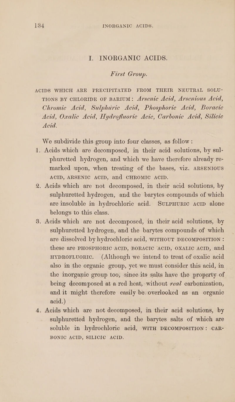 ears INORGANIC ACIDS. IT. INORGANIC ACIDS. First Group. ACIDS WHICH ARE PRECIPITATED FROM THEIR NEUTRAL SOLU- TIONS BY CHLORIDE OF BARIUM: Arsenic Acid, Arsenious Acid, Chromic Acid, Sulphiric Acid, Phosphoric Acid, Boracic Acid, Oxalic Acid, Hydrofluoric Acic, Carbonic Acid, Silicic Acid. We subdivide this group into four classes, as follow: 1. Acids which are decomposed, in their acid solutions, by sul- phuretted hydrogen, and which we have therefore already re- marked upon, when treating of the bases, viz. ARSENIOUS ACID, ARSENIC ACID, and CHROMIC ACID. 2. Acids which are not decomposed, in their acid solutions, by sulphuretted hydrogen, and the barytes compounds of which are insoluble in hydrochloric acid. StLPHuRIC aciD alone belongs to this class. 3. Acids which are not decomposed, in their acid solutions, by sulphuretted hydrogen, and the barytes compounds of which are dissolved by hydrochloric acid, WITHOUT DECOMPOSITION : these are PHOSPHORIC ACID, BORACIC ‘ACID, OXALIC ACID, and HYDROFLUORIC. (Although we intend to treat of oxalic acid also in the organic group, yet we must consider this acid, in the inorganic group too, since its salts have the property of being decomposed at a red heat, without veal carbonization, and it might therefore easily be. overlooked as an organic acid.) 4. Acids which are not decomposed, in their acid solutions, by sulphuretted hydrogen, and the barytes salts of which are soluble in hydrochloric acid, WITH DECOMPOSITION: CAR- BONIC ACID, SILICIC ACID. |