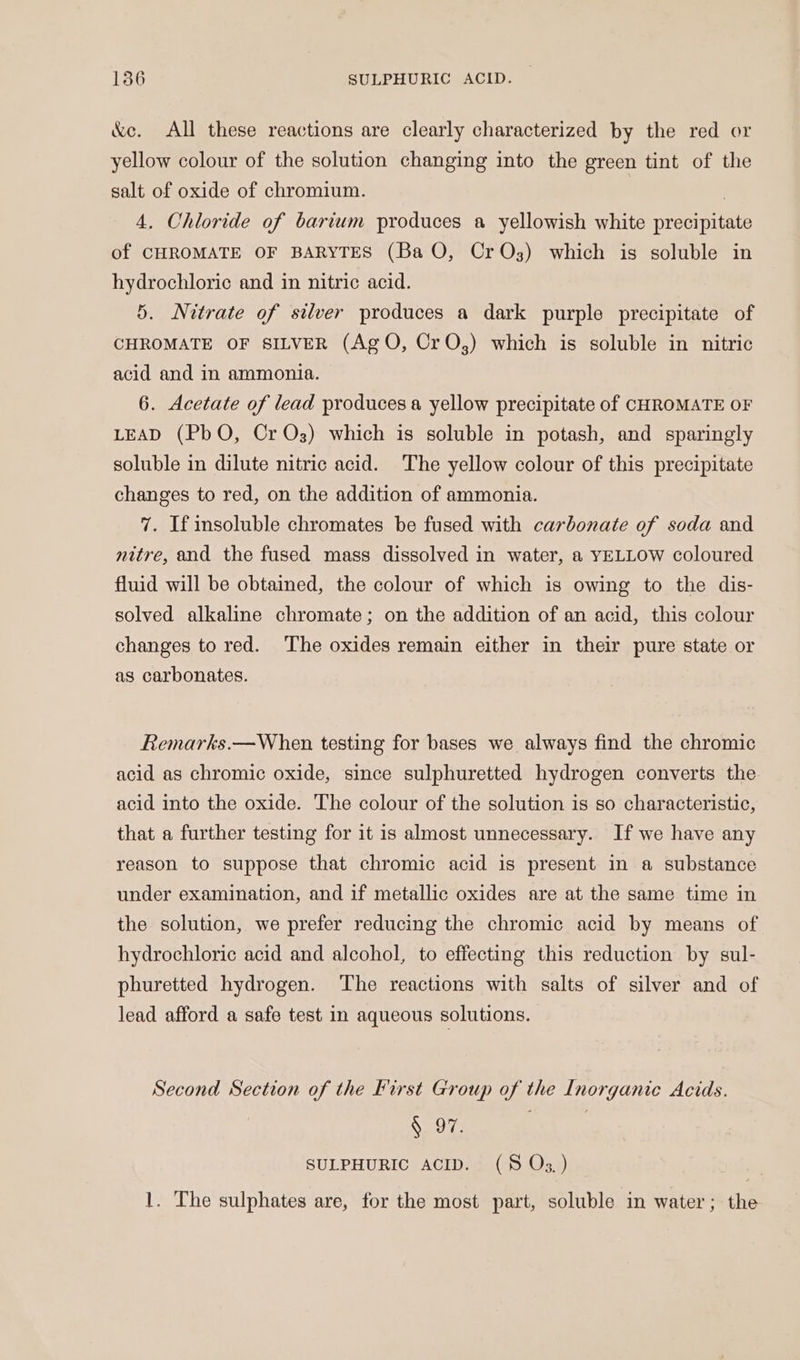 &amp;c. All these reactions are clearly characterized by the red or yellow colour of the solution changing into the green tint of the salt of oxide of chromium. | , 4. Chloride of barium produces a yellowish white precipitate of CHROMATE OF BARYTES (Ba O, CrOs3) which is soluble in hydrochloric and in nitric acid. 5. Nitrate of silver produces a dark purple precipitate of CHROMATE OF SILVER (AgO, CrO,) which is soluble in nitric acid and in ammonia. 6. Acetate of lead produces a yellow precipitate of CHROMATE OF LEAD (PbO, Cr Os) which is soluble in potash, and sparingly soluble in dilute nitric acid. The yellow colour of this precipitate changes to red, on the addition of ammonia. 7. If insoluble chromates be fused with carbonate of soda and nitre, and the fused mass dissolved in water, a YELLOW coloured fluid will be obtained, the colour of which is owing to the dis- solved alkaline chromate; on the addition of an acid, this colour changes to red. The oxides remain either in their pure state or as carbonates. Remarks.—When testing for bases we always find the chromic acid as chromic oxide, since sulphuretted hydrogen converts the acid into the oxide. The colour of the solution is so characteristic, that a further testing for it is almost unnecessary. If we have any reason to suppose that chromic acid is present in a substance under examination, and if metallic oxides are at the same time in the solution, we prefer reducing the chromic acid by means of hydrochloric acid and alcohol, to effecting this reduction by sul- phuretted hydrogen. The reactions with salts of silver and of lead afford a safe test in aqueous solutions. Second Section of the First Group of the Inorganic Acids. § 97. ... SULPHURIC ACID. (58S Oz, ) 1. The sulphates are, for the most part, soluble in water; the