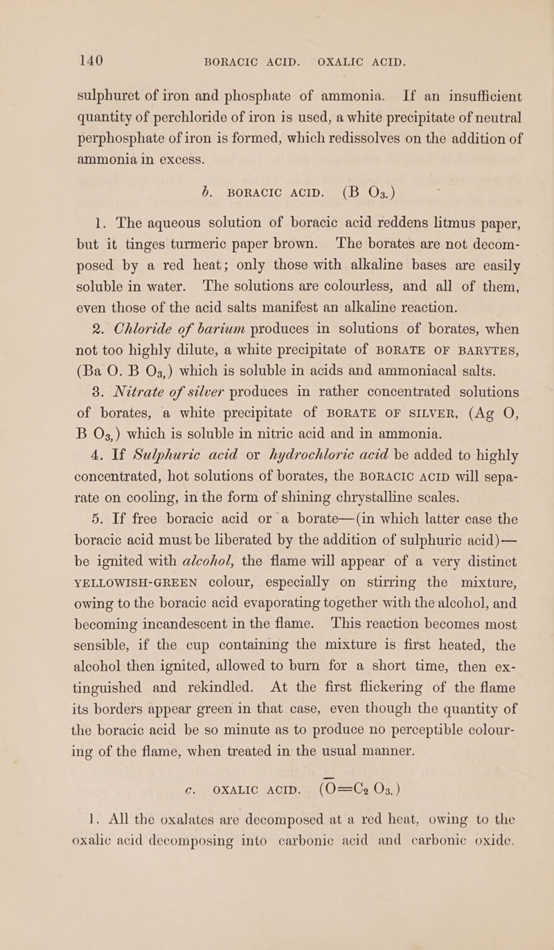 sulphuret of iron and phosphate of ammonia. If an insufficient quantity of perchloride of iron is used, a white precipitate of neutral perphosphate of iron is formed, which redissolves on the addition of ammonia in excess. 6. BORACIC ACID. (B Qs.) 1. The aqueous solution of boracic acid reddens litmus paper, but it tinges turmeric paper brown. ‘The borates are not decom- posed by a red heat; only those with alkaline bases are easily soluble in water. The solutions are colourless, and all of them, even those of the acid salts manifest an alkaline reaction. 2. Chloride of barium produces in solutions of borates, when not too highly dilute, a white precipitate of BORATE OF BARYTES, (Ba O. B O3,) which is soluble in acids and ammoniacal salts. 3. Nitrate of silver produces in rather concentrated solutions of borates, a white precipitate of BORATE OF SILVER, (Ag O, B O3,) which is soluble in nitric acid and in ammonia. 4. If Sulphuric acid or hydrochloric acid be added to highly concentrated, hot solutions of borates, the BORACIC AcrD will sepa- rate on cooling, in the form of shining chrystalline scales. 5. If free boracic acid or a borate—(in which latter case the boracic acid must be liberated by the addition of sulphuric acid)— be ignited with alcohol, the flame will appear of a very distinct YELLOWISH-GREEN colour, especially on stirring the mixture, owing to the boracic acid evaporating together with the alcohol, and becoming incandescent in the flame. ‘This reaction becomes most sensible, if the cup containing the mixture is first heated, the alcohol then ignited, allowed to burn for a short time, then ex- tinguished and rekindled. At the first flickering of the flame its borders appear green in that case, even though the quantity of the boracic acid be so minute as to produce no perceptible colour- ing of the flame, when treated in the usual manner. c. OXALIC AcID. (O=Ce Os.) 1. All the oxalates are decomposed at a red heat, owing to the oxalic acid decomposing into carbonic acid and carbonic oxide.