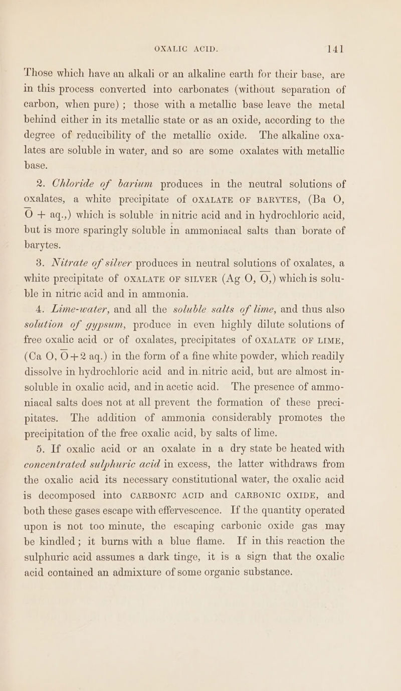 Those which have an alkali or an alkaline earth for their base, are in this process converted into carbonates (without separation of carbon, when pure) ; those with a metallic base leave the metal behind either in its metallic state or as an oxide, according to the degree of reducibility of the metallic oxide. The alkaline oxa- lates are soluble in water, and so are some oxalates with metallic base. 2. Chloride of barium produces in the neutral solutions of oxalates, a white precipitate of OXALATE OF BARYTES, (Ba O, oO+ aq.,) which is soluble in nitric acid and in hydrochloric acid, but is more sparingly soluble in ammoniacal salts than borate of barytes. 3. Nitrate of silver produces in neutral solutions of oxalates, a white precipitate of OXALATE OF SILVER (Ag O, O,) whichis gsolu- ble in nitric acid and in ammonia. 4. Lime-water, and all the soluble salts of lime, and thus also solution of gypsum, produce in even highly dilute solutions of free oxalic acid or of oxalates, precipitates of OXALATE OF LIME, (Ca O, O+2 aq.) in the form of a fine white powder, which readily dissolve in hydrochloric acid and in.nitric acid, but are almost in- soluble in oxalic acid, and in acetic acid. ‘The presence of ammo- niacal salts does not at all prevent the formation of these preci- pitates. The addition of ammonia considerably promotes the precipitation of the free oxalic acid, by salts of lime. 5. If oxalic acid or an oxalate in a dry state be heated with concentrated sulphuric acid in excess, the latter withdraws from the oxalic acid its necessary constitutional water, the oxalic acid is decomposed into CARBONIC ACID and CARBONIC OXIDE, and both these gases escape with effervescence. If the quantity operated upon is not too minute, the escaping carbonic oxide gas may be kindled; it burns with a blue flame. If in this reaction the sulphuric acid assumes a dark tinge, it is a sign that the oxalic acid contained an admixture of some organic substance.