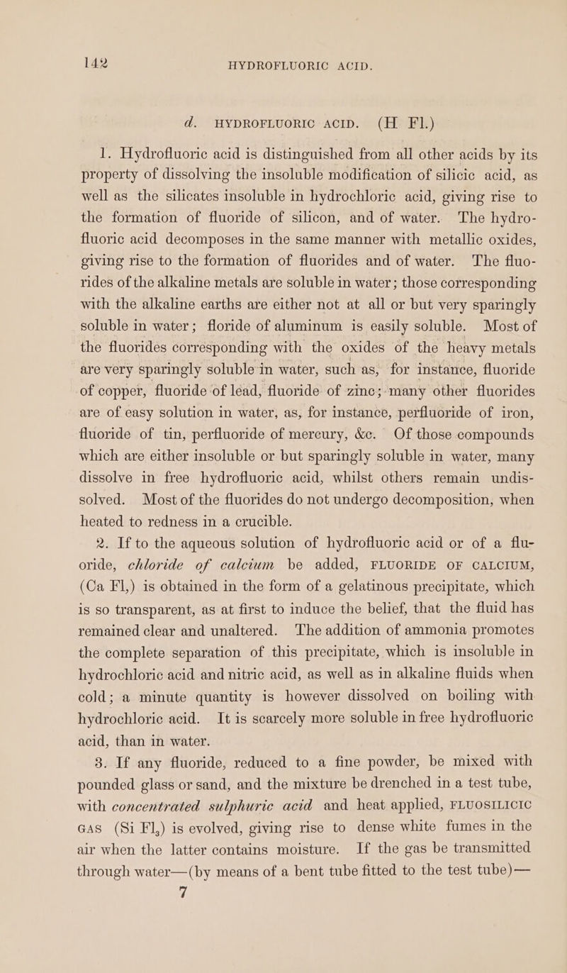 d. HYDROFLUORIC ACID. (H F1.) 1. Hydrofluoric acid is distinguished from all other acids by its property of dissolving the insoluble modification of silicic acid, as well as the silicates insoluble in hydrochloric acid, giving rise to the formation of fluoride of silicon, and of water. The hydro- fluoric acid decomposes in the same manner with metallic oxides, giving rise to the formation of fluorides and of water. The fluo- rides of the alkaline metals are soluble in water; those corresponding with the alkaline earths are either not at all or but very sparingly soluble in water; floride of aluminum is easily soluble. Most of the fluorides corresponding with the oxides of the heavy metals are very sparingly soluble in water, such as, for instance, fluoride of copper, fluoride of léad, fluoride of zinc; ‘many other fluorides are of easy solution in water, as, for instance, perfluoride of iron, fluoride of tin, perfluoride of mercury, &amp;c. Of those compounds which are either insoluble or but sparingly soluble in water, many dissolve in free hydrofluoric acid, whilst others remain undis- solved. Most of the fluorides do not undergo decomposition, when heated to redness in a crucible. 2. If to the aqueous solution of hydrofluoric acid or of a flu- oride, chloride of calcium be added, FLUORIDE OF CALCIUM, (Ca FI) is obtained in the form of a gelatinous precipitate, which is so transparent, as at first to induce the belief, that the fluid has remained clear and unaltered. The addition of ammonia promotes the complete separation of this precipitate, which is insoluble in hydrochloric acid and nitric acid, as well as in alkaline fluids when cold; a minute quantity is however dissolved on boiling with hydrochloric acid. It is scarcely more soluble in free hydrofluoric acid, than in water. 3. If any fluoride, reduced to a fine powder, be mixed with pounded glass or sand, and the mixture be drenched in a test tube, with concentrated sulphuric acid and heat applied, FLUOSILICIC GAs (Si Fl,) is evolved, giving rise to dense white fumes in the air when the latter contains moisture. If the gas be transmitted through water—(by means of a bent tube fitted to the test tube)— 7