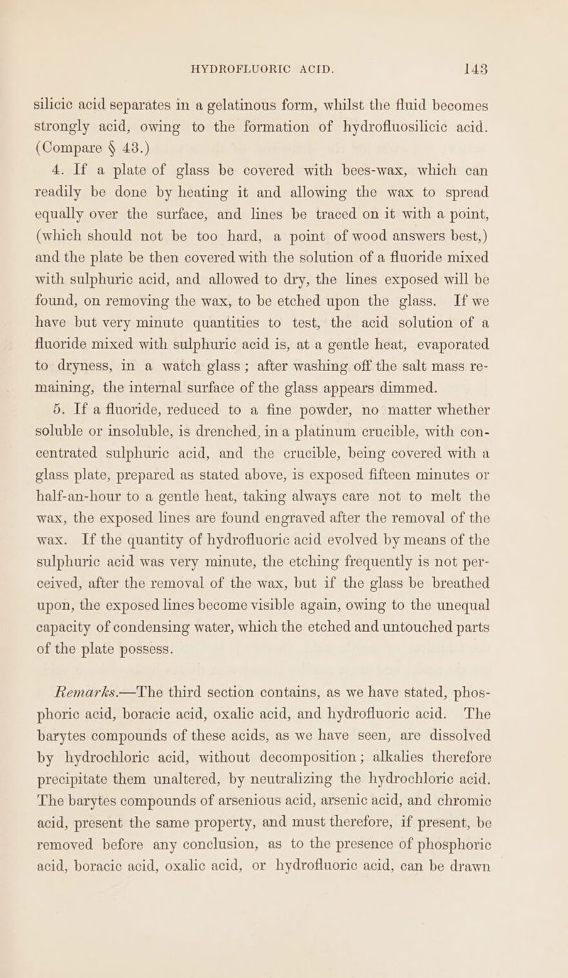 silicic acid separates in a gelatinous form, whilst the fluid becomes strongly acid, owing to the formation of hydrofluosilicic acid. (Compare § 43.) 4. If a plate of glass be covered with bees-wax, which can readily be done by heating it and allowing the wax to spread equally over the surface, and lines be traced on it with a point, (which should not be too hard, a point of wood answers best,) and the plate be then covered with the solution of a fluoride mixed with sulphuric acid, and allowed to dry, the lines exposed will be found, on removing the wax, to be etched upon the glass. If we have but very minute quantities to test, the acid solution of a fluoride mixed with sulphuric acid is, at a gentle heat, evaporated to dryness, in a watch glass; after washing off the salt mass re- maining, the internal surface of the glass appears dimmed. 5. If a fluoride, reduced to a fine powder, no matter whether soluble or insoluble, is drenched, in a platinum crucible, with con- centrated sulphuric acid, and the crucible, being covered with a glass plate, prepared as stated above, is exposed fifteen minutes or half-an-hour to a gentle heat, taking always care not to melt the wax, the exposed lines are found engraved after the removal of the wax. If the quantity of hydrofluoric acid evolved by means of the sulphuric acid was very minute, the etching frequently is not per- ceived, after the removal of the wax, but if the glass be breathed upon, the exposed lines become visible again, owing to the unequal capacity of condensing water, which the etched and untouched parts of the plate possess. Remarks.—The third section contains, as we have stated, phos- phoric acid, boracic acid, oxalic acid, and hydrofluoric acid. The barytes compounds of these acids, as we have seen, are dissolved by hydrochloric acid, without decomposition ; alkalies therefore precipitate them unaltered, by neutralizing the hydrochloric acid. The barytes compounds of arsenious acid, arsenic acid, and chromic acid, present the same property, and must therefore, if present, be removed before any conclusion, as to the presence of phosphoric acid, boracic acid, oxalic acid, or hydrofluoric acid, can be drawn