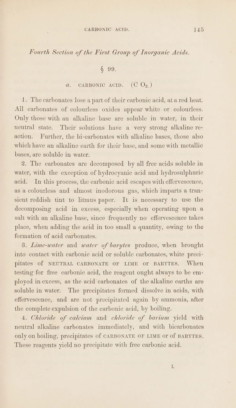 Fourth Section of the First Group of Inorganic Acids. § 99. ad. CARBONIC ACID. (C Oz) 1. ‘The carbonates lose a part of their carbonic acid, at a red heat. All carbonates of colourless oxides appear white or colourless. Only those with an alkaline base are soluble in water, in their neutral state. Their solutions have a very strong alkaline re- action. Further, the bi-carbonates with alkaline bases, those also which have an alkaline earth for their base, and some with metallic bases, are soluble in water. 2. The carbonates are decomposed by all free acids soluble in water, with the exception of hydrocyanic acid and hydrosulphuric acid. In this process, the carbonic acid escapes with effervescence, as a colourless and almost inodorous gas, which imparts a tran- sient reddish tint to litmus paper. It is necessary to use the decomposing acid in excess, especially when operating upon a salt with an alkaline base, since frequently no effervescence takes place, when adding the acid in too small a quantity, owing to the formation of acid carbonates. 3. Lime-water and water of barytes produce, when brought into contact with carbonic acid or soluble carbonates, white preci- pitates of NEUTRAL CARBONATE OF LIME or BARYTES. When testing for free carbonic acid, the reagent ought always to be em- ployed in excess, as the acid carbonates of the alkaline earths are soluble in water. ‘The precipitates formed dissolve in acids, with effervescence, and are not precipitated again by ammonia, after the complete expulsion of the carbonic acid, by boiling. 4. Chloride of calcium and chloride of barium yield with neutral alkaline carbonates immediately, and with bicarbonates only on boiling, precipitates of CARBONATE OF LIME or of BARYTES. These reagents yield no precipitate with free carbonic acid.