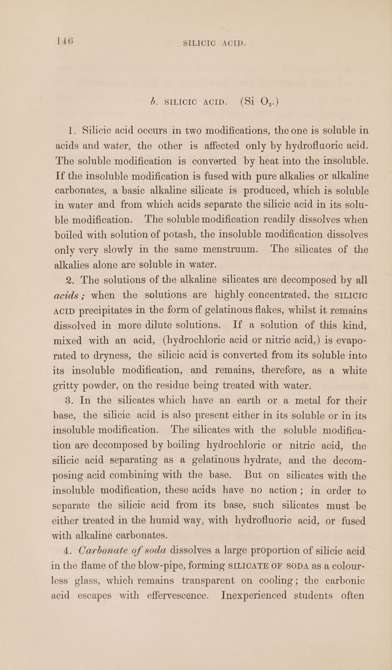 {46 SILICTO *AcID: OD SILICIC ACID SoIn Oem 1. Silicic acid occurs in two modifications, the one is soluble in acids and water, the other is affected only by hydrofluoric acid. The soluble modification is converted by heat into the insoluble. If the insoluble modification is fused with pure alkalies or alkaline carbonates, a basic alkaline silicate 1s produced, which is soluble in water and from which acids separate the silicic acid in its solu- ble modification. The soluble modification readily dissolves when boiled with solution of potash, the insoluble modification dissolves only very slowly in the same menstruum. ‘The silicates of the alkalies alone are soluble in water. 2. The solutions of the alkaline silicates are decomposed by all acids ; when the solutions are highly concentrated, the smicre ACID precipitates in the form of gelatinous flakes, whilst it remains dissolved in more dilute solutions. If a solution of this kind, mixed with an acid, (hydrochloric acid or nitric acid,) is evapo- rated to dryness, the silicic acid is converted from its soluble into its insoluble modification, and remains, therefore, as a white gritty powder, on the residue being treated with water. 3. In the silicates which have an earth or a metal for their base, the silicic acid is also present either in its soluble or in its insoluble modification. The silicates with the soluble modifica- tion are decomposed by boiling hydrochloric or nitric acid, the silicic acid separating as a gelatinous hydrate, and the decom- posing acid combining with the base. But on silicates with the insoluble modification, these acids have no action; in order to separate the silicic acid from its base, such silicates must be either treated in the humid way, with hydrofluoric acid, or fused with alkaline carbonates. 4. Carbonate of soda dissolves a large proportion of silicic acid in the flame of the blow-pipe, forming SILICATE OF SODA as a colour- less glass, which remains transparent on cooling; the carbonic acid escapes with effervescence. Inexperienced students often