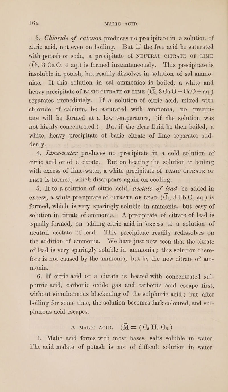 3. Chloride of calcium produces no precipitate in a solution of citric acid, not even on boiling. But if the free acid be saturated with potash or soda, a precipitate of NEUTRAL CITRATE OF LIME (Ci, 3 CaO, 4 aq.) is formed instantaneously. This precipitate is insoluble in potash, but readily dissolves in solution of sal ammo- niac. If this solution in sal ammoniac is boiled, a white and heavy precipitate of BASIC CITRATE OF LIME (Ci, 3CaO-+ CaO + aq.) separates immediately. If a solution of citric acid, mixed with chloride of calcium, be saturated with ammonia, no _ precipi- tate will be formed at a low temperature, (if the solution was not highly concentrated.) But if the clear fluid be then boiled, a white, heavy precipitate of basic citrate of lime separates sud- denly. | 4. Lime-water produces no precipitate in a cold solution of citric acid or of a citrate. But on heating the solution to boiling with excess of lime-water, a white precipitate of BASIC CITRATE OF LIME is formed, which disappears again on cooling. 5. If to a solution of citric acid, acetate of lead be added in excess, a white precipitate of CITRATE OF LEAD ( Gi, 3 Pb O, aq.) is formed, which is very sparingly soluble in ammonia, but easy of solution in citrate of ammonia. A precipitate of citrate of lead is equally formed, on adding citric acid in excess to a solution of neutral acetate of lead. This precipitate readily redissolves on the addition of ammonia. We have just now seen that the citrate of lead is very sparingly soluble in ammonia ; this solution there- fore is not caused by the ammonia, but by the new citrate of am- monia. 6. If citric acid or a citrate is heated with concentrated sul- phuric acid, carbonic oxide gas and carbonic acid escape first, without simultaneous blackening of the sulphuric acid ; but after boiling for some time, the solution becomes dark coloured, and sul- phurous acid escapes. €. MALIC ACID. (M = (Os Hy Og) 1. Malic acid forms with most bases, salts soluble in water. The acid malate of potash is not of difficult solution in water.