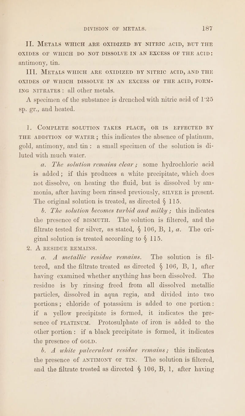 II. METALS WHICH ARE OXIDIZED BY NITRIC ACID, BUT THE OXIDES OF WHICH DO NOT DISSOLVE IN AN EXCESS OF THE ACID: antimony, tin. III. METALS WHICH ARE OXIDIZED BY NITRIC ACID, AND THE OXIDES OF WHICH DISSOLVE IN AN EXCESS OF THE ACID, FORM- ING NITRATES: all other metals. A specimen of the substance is drenched with nitric acid of 1°25 sp. gr., and heated. 1. COMPLETE SOLUTION TAKES PLACE, OR IS EFFECTED BY THE ADDITION OF WATER; this indicates the absence of platinum, gold, antimony, and tin: a small specimen of the solution is di- luted with much water. a. The solution remains clear; some hydrochloric acid is added; if this produces a white precipitate, which does not dissolve, on heating the fluid, but is dissolved by am- -monia, after having been rinsed previously, SILVER is present. The original solution is treated, as directed § 115. b. The solution becomes turbid and milky ; this indicates the presence of BISMUTH. ‘The solution is filtered, and the filtrate tested for silver, as stated, § 106, B, 1, a. The ori- ginal solution is treated according to § 115. 2. A RESIDUE REMAINS. a. A metallic residue remains. The solution is fil- tered, and the filtrate treated as directed § 106, B, 1, after having examined whether anything has been dissolved. ‘The residue is by rinsing freed from all dissolved metallic particles, dissolved in aqua regia, and divided into two portions; chloride of potassium is added to one portion: if a yellow precipitate is formed, it indicates the pre- sence of PLATINUM. Protosulphate of iron is added to the other portion: if a black precipitate 1s formed, it indicates the presence of GOLD. b. A white pulverulent residue remains; this indicates the presence of ANTIMONY or TIN. ‘The solution is filtered, and the filtrate treated as directed § 106, B, 1, after having