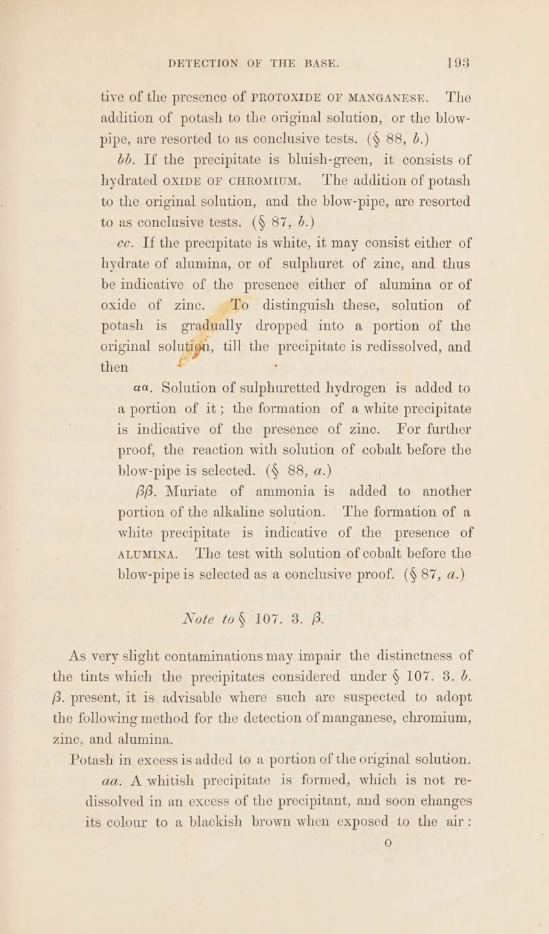 tive of the presence of PROTOXIDE OF MANGANESE. ‘The addition of potash to the original solution, or the blow- pipe, are resorted to as conclusive tests. (§ 88, J.) bb. If the precipitate is bluish-green, it consists of hydrated OXIDE OF CHROMIUM. ‘The addition of potash to the original solution, and the blow-pipe, are resorted to as conclusive tests. (¥ 87, 0.) cc. If the precipitate is white, it may consist either of hydrate of alumina, or of sulphuret of zinc, and thus be indicative of the presence either of alumina or of oxide of zine. ‘To distinguish these, solution of potash is gradually dropped into a portion of the original solu, till the precipitate is redissolved, and then 2 aa. Solution of sulphuretted hydrogen is added to a portion of it; the formation of a white precipitate is indicative of the presence of zinc. For further proof, the reaction with solution of cobalt before the blow-pipe is selected. (§ 88, a.) 2B. Muriate of ammonia is added to another portion of the alkaline solution. ‘The formation of a white precipitate is indicative of the presence of ALUMINA. The test with solution of cobalt before the blow-pipe is selected as a conclusive proof. (§ 87, a.) Note to¥ 107. 3. P. aa. A whitish precipitate is formed, which is not re- dissolved in an excess of the precipitant, and soon changes O