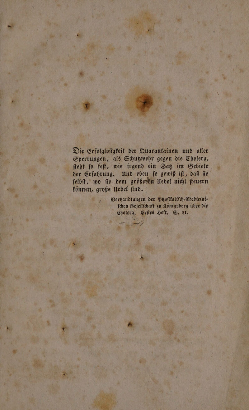 Die Erfolgloftgkeit der Quarantainen und aller Sperrungen, als Schutzwehr gegen die Cholera, ſteht ſo feſt, wie irgend ein Satz im Gebiete der Erfahrung. Und eben ſo gewiß iſt, daß ſie ſelbſt, wo ſie dem größeren Uebel nicht ſteuern können, große Uebel find. | Verhandlungen der Phyſikaliſch⸗Medieini⸗ ſchen Geſellſchaft zu Königsberg über die Cholera. Erſtes Heft. S. 21. are ar u f ER