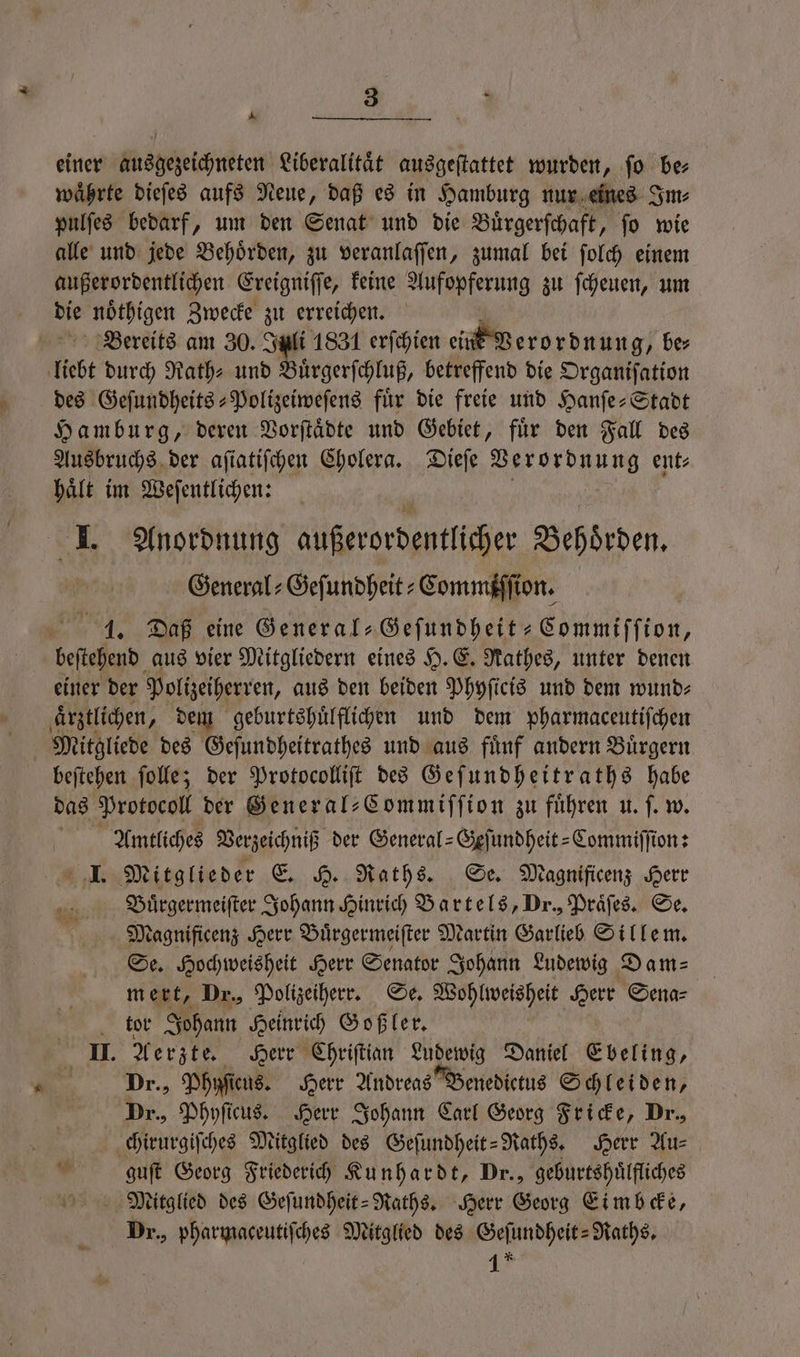 A einer ausgezeichneten Liberalitaͤt ausgeſtattet wurden, fo be waͤhrte dieſes aufs Neue, daß es in Hamburg nur eines Im⸗ pulſes bedarf, um den Senat und die Buͤrgerſchaft, ſo wie alle und jede Behoͤrden, zu veranlaſſen, zumal bei ſolch einem außerordentlichen Ereigniſſe, keine Aufopferung zu ſcheuen, um die noͤthigen Zwecke zu erreichen. Bereits am 30. Juli 1831 erſchien ein Verordnung, ber liebt durch Rath⸗ und Buͤrgerſchluß, betreffend die Organiſation des Geſundheits-Polizeiweſens für die freie und Hanſe-Stadt Hamburg, deren Vorſtaͤdte und Gebiet, fuͤr den Fall des Ausbruchs der aſiatiſchen Cholera. Dieſe Verordnung ent haͤlt im Weſentlichen: I. Anordnung außerordentlicher Behoͤrden. General⸗Geſundheit⸗Commiſſion. 1. Daß eine General⸗Geſundheit-Commiſſion, beſtehend aus vier Mitgliedern eines H. E. Rathes, unter denen einer der Polizeiherren, aus den beiden Phyſicis und dem wund⸗ aͤrztlichen, dem geburtshuͤlflichen und dem pharmaceutiſchen Mitgliede des Geſundheitrathes und aus fünf andern Bürgern beſtehen ſolle; der Protocolliſt des Geſundheitraths habe das Protocol der Seneral-Commiffion zu führen u. ſ. w. Amtliches Verzeichniß der General-Geſundheit-Commiſſion: . M itglieder . Raths. Se. Magnificenz Herr Buͤrgermeiſter Johann Hinrich Bartels, Dr., Praͤſes. Se. Magnificenz Herr Buͤrgermeiſter Martin Garlieb Sillem. Se. Hochweisheit Herr Senator Johann Ludewig Dam⸗ mert, Dr., Polizeiherr. Se. Wohlweisheit Herr Sena⸗ tor Johann Heinrich Goßler. II. Aerzte. Herr Chriſtian Ludewig Daniel Ebeling, Dr., Phufiens. Herr Andreas Benedictus Schleiden, Dr., Phyſicus. Herr Johann Carl Georg Fricke, Dr., chirurgiſches Mitglied des Geſundheit-Raths. Herr Au⸗ guſt Georg Friederich Kunhardt, Dr., geburtshuͤlfliches Mitglied des Geſundheit-Raths. Herr Georg Eimbcke, Dr., pharmaceutiſches Mitglied des Geſundheit-Raths. 1?