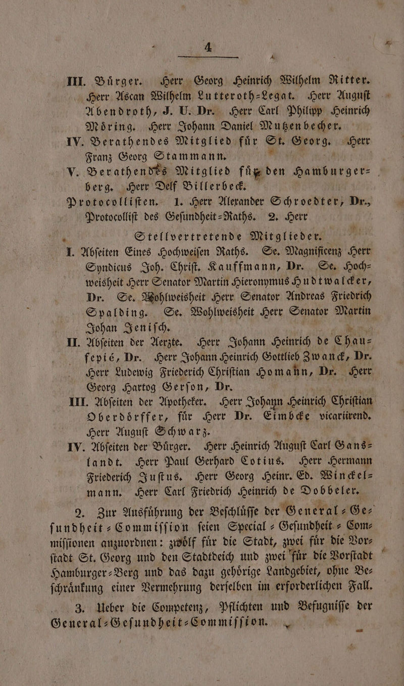 1 N III. Bürger. Herr Georg Heinrich Wilhelm Ritter. Herr Ascan Wilhelm Lutteroth-Legat. Herr Auguſt Abendroth, J. U. Dr. Herr Carl Philipp Heinrich Moͤring. Herr Johann Daniel Mutzen becher. IV. Berathendes Mitglied für Sr A Herr Franz Georg Stammann. V. Berathendes Mitglied füß den eder | berg. Herr Delf Billerbeck. Protocolliſten. 1. Herr Alexander Schroedter; Dr., Protocolliſt des Geſundheit-Raths. 2. Herr Stellvertretende Mitglieder. b 1. Abſeiten Eines Hochweiſen Raths. Se. Magnificenz Herr Syndicus Joh. Chriſt. Kauffmann, Dr. Se. Hoch⸗ weisheit Herr Senator Martin Hieronymus Hudtwalcker, Dr. Se. Wohlweisheit Herr Senator Andreas Friedrich Spalding. Se. Wohlweisheit Herr Senator Martin Johan Jeniſch. II. Abſeiten der Aerzte. Herr Johann Heinrich de Chau⸗ fepié, Dr. Herr Johann Heinrich Gottlieb Zwanck, Dr. Herr Ludewig Friederich Chriſtian Ho m ahn, Dr. Herr Georg Hartog Gerſon, Dr. III. Abſeiten der Apotheker. Herr Johann Heinrich Chriſtian O berdoͤrffer, für Herr Dr. Eimbcke vicariirend, Herr Auguſt Schwarz. IV. Abſeiten der Buͤrger. Herr Heinrich Auguſt Carl Sans: landt. Herr Paul Gerhard Cotius. Herr Hermann Friederich Juſtus. Herr Georg Heinr. Ed. Winckel⸗ mann. Herr Carl Friedrich Heinrich de Dobbeler. 2. Zur Ausfuͤhrung der Beſchluͤſſe der General: Ge⸗ 3. Ueber die Competenz, Pflichten und 8 der General-Geſundheit-Commiſſion.