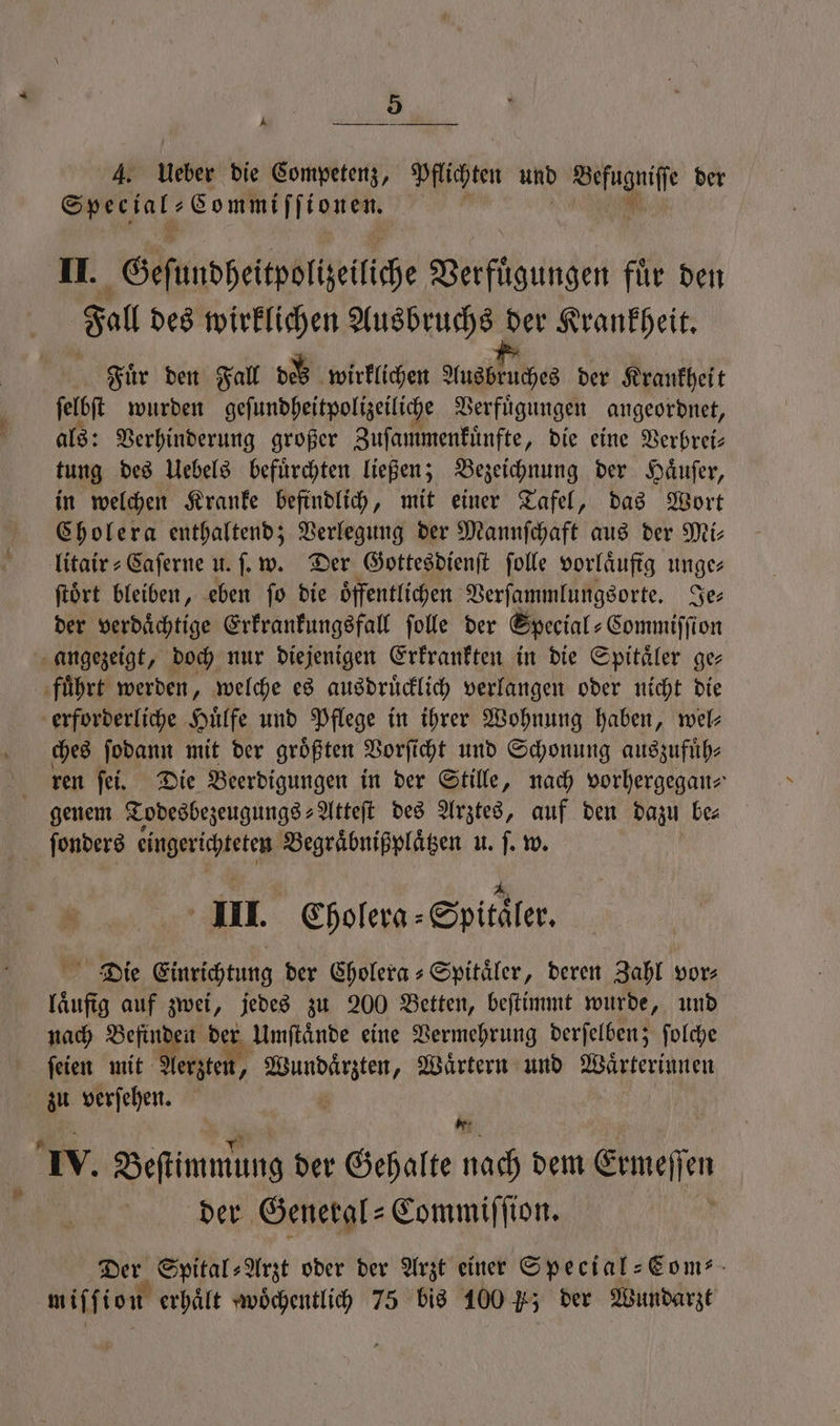 * P 4. Ueber die Competenz, Pflichten und Befugniſſe der e RM 4 II. Geſundheitpolizeiliche Verfuͤgungen fuͤr den Fall des wirklichen Ausbruchs der Krankheit. Fuͤr den Fall dez wirklichen Ausbruches der Krankheit ſelbſt wurden geſundheitpolizeiliche Verfuͤgungen angeordnet, als: Verhinderung großer Zuſammenkuͤnfte, die eine Verbrei— tung des Uebels befürchten ließen; Bezeichnung der Haͤuſer, in welchen Kranke befindlich, mit einer Tafel, das Wort Cholera enthaltend; Verlegung der Mannſchaft aus der Mi- litair⸗Caſerne u. ſ. w. Der Gottesdienſt ſolle vorläuftg unge ftört bleiben, eben fo die öffentlichen Verſammlungsorte. Je⸗ der verdaͤchtige Erkrankungsfall ſolle der Special⸗ Commiſſion angezeigt, doch nur diejenigen Erkrankten in die Spitaͤler ge⸗ fuͤhrt werden, welche es ausdruͤcklich verlangen oder nicht die erforderliche Huͤlfe und Pflege in ihrer Wohnung haben, wel— ches ſodann mit der groͤßten Vorſicht und Schonung auszufuͤh⸗ ren ſei. Die Beerdigungen in der Stille, nach vorhergegan⸗ genem Todesbezeugungs⸗Atteſt des Arztes, auf den dazu be⸗ ſonders üngerichteken Begraͤbnißplaͤtzen u. ſ. w. III. Cholera Spitaler. Die Einrichtung der Cholera⸗Spitaͤler, deren Zahl vor⸗ Hus auf zwei, jedes zu 200 Betten, beſtimmt wurde, und nach Befinden der Umſtaͤnde eine Vermehrung derſelben; ſolche ſeien mit Aerzten, ’ e Waͤrtern und Waͤrterinnen au verſehen. i * . Beſtimmung der Gehalte nach dem Ermeſſen der General-Commiſſion. Der Spital⸗Arzt oder der Arzt einer Special-Com⸗ miffion erhält woͤchentlich 75 bis 100 K; der Wundarzt