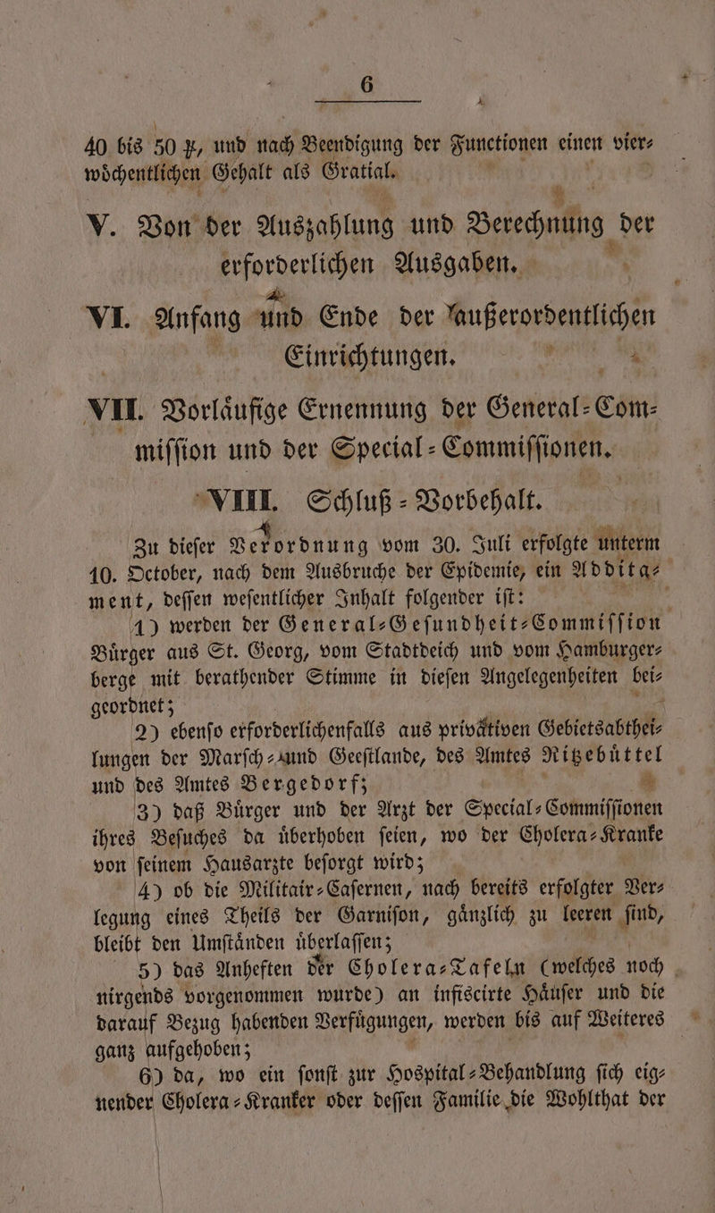 4 40 bis 50 *, und en Beendigung der Functionen einen vier⸗ wöchentlichen Gehalt als Gratial. | &amp; V. Von der Auszahlung und Berechnung der eee Ausgaben. | VI. Anfang und Ende der außerordentlichen | Einrichtunge. vII. Vorlaͤufige Ernennung der Genergle! Com⸗ miſſion und der Special⸗ Commiſſionen. VIII. Schluß: Vorbehalt. Zu dieſer en vom 30. Juli erfolgte unterm | 10. October, nach dem Ausbruche der Epidemie, ein Additg⸗ ment, deſſen weſentlicher Inhalt folgender iſt: 5 1) werden der General⸗Geſundheit⸗ Commiſſion Buͤrger aus St. Georg, vom Stadtdeich und vom Hamburger⸗ 519 mit berathender Stimme in dieſen Angelegenheiten bei⸗ geordnet; + 2) ebenfo erforderlichenfalls aus privätiven Gebietsabthei⸗ lungen der Marſch⸗zaund Geeſtlande, des Amtes Rigebüttel und u Amtes Bergedorf; u 3) daß Bürger und der Arzt der Special; Commiſſi ionen ihres Beſuches da uͤberhoben ſeien, wo der Cholera-Kranke von ſeinem Hausarzte beſorgt wird; 4) ob die Militair-Caſernen, nach bereits erfolgter Vers legung eines Theils der Garniſon, gänzlich zu leeren ſind, bleibt den Umſtaͤnden überlaffen; 5) das Anheften der Cholera⸗Tafeln (welches noch } nirgends vorgenommen wurde) an infiscirte Haͤuſer und die ganz aufgehoben; 60 da, wo ein ſonſt zur Hospital-Behandlung ſich eig⸗ nender Cholera⸗Kranker oder deſſen Familie die Wohlthat der | } |