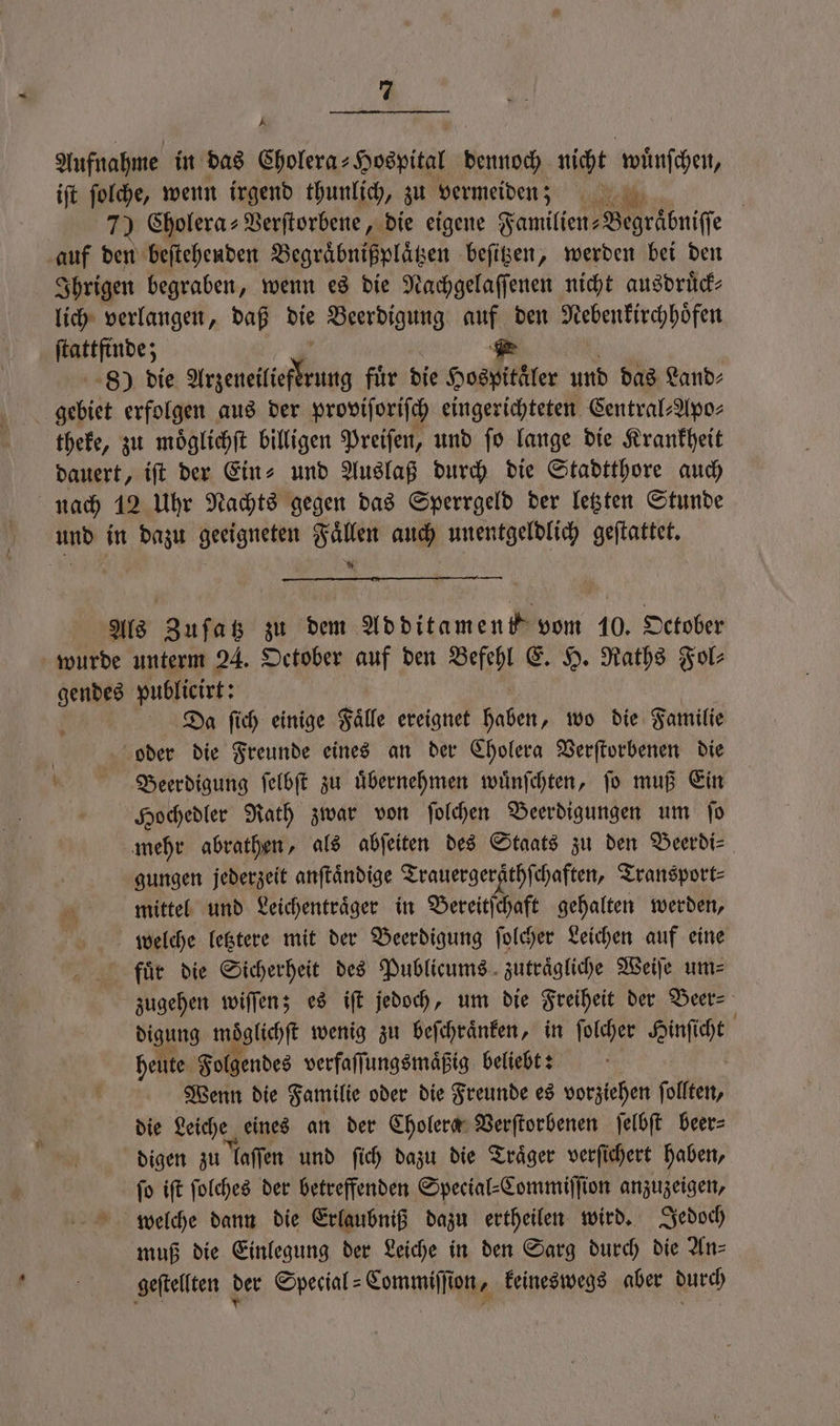 Aufnahme in das Cholera- Hospital dennoch nicht wuͤnſchen, iſt ſolche, wenn irgend thunlich, zu vermeiden; MR! | 7) Cholera-Verſtorbene, die eigene Familien: Begraͤbniſſe auf den beſtehenden Begraͤbnißplaͤtzen beſitzen, werden bei den Ihrigen begraben, wenn es die Nachgelaſſenen nicht ausdruͤck⸗ lich verlangen, daß die Beerdigung auf den Nebenkirchhoͤfen e 2 80) die Anette g fuͤr die Hospitäler und das Land⸗ gebiet erfolgen aus der proviſoriſch eingerichteten Central⸗Apo⸗ theke, zu moͤglichſt billigen Preiſen, und ſo lange die Krankheit dauert, iſt der Ein⸗ und Auslaß durch die S Stadtthore auch nach 12 Uhr Nachts gegen das Sperrgeld der letzten Stunde und in dazu geeigneten Fällen auch unentgeldlich geſtattet. Als Zuſatz zu dem Additament vom 10. October wurde unterm 24. October auf den Sl E. H. Raths Fol 7915 publicirt: Da ſich einige Faͤlle ereignet haben, wo die Familie . oder die Freunde eines an der Cholera Verſtorbenen die , Beerdigung ſelbſt zu Übernehmen wuͤnſchten, jo muß Ein Hochedler Rath zwar von ſolchen Beerdigungen um fo mehr abrathen, als abſeiten des Staats zu den Beerdi⸗ gungen jederzeit anſtaͤndige Trauergeräthſchaften, Transport⸗ mittel und Leichentraͤger in Bereitſchaft gehalten werden, welche letztere mit der Beerdigung ſolcher Leichen auf eine fuͤr die Sicherheit des Publicums zutraͤgliche Weiſe um⸗ zugehen wiſſen; es iſt jedoch, um die Freiheit der Beer⸗ digung moͤglichſt wenig zu beſchraͤnken, in ſolcher Hinſicht heute Folgendes verfaſſungsmaͤßig beliebt: i Wenn die Familie oder die Freunde es vorziehen follten, die Leiche eines an der Cholera Verſtorbenen ſelbſt beer⸗ digen zu laſſen und ſich dazu die Traͤger verſichert haben, fo iſt ſolches der betreffenden Special-Commiſſion anzuzeigen, welche dann die Erlaubniß dazu ertheilen wird. Jedoch muß die Einlegung der Leiche in den Sarg durch die Anz geſtellten der Special-Commiſſion, keineswegs aber durch