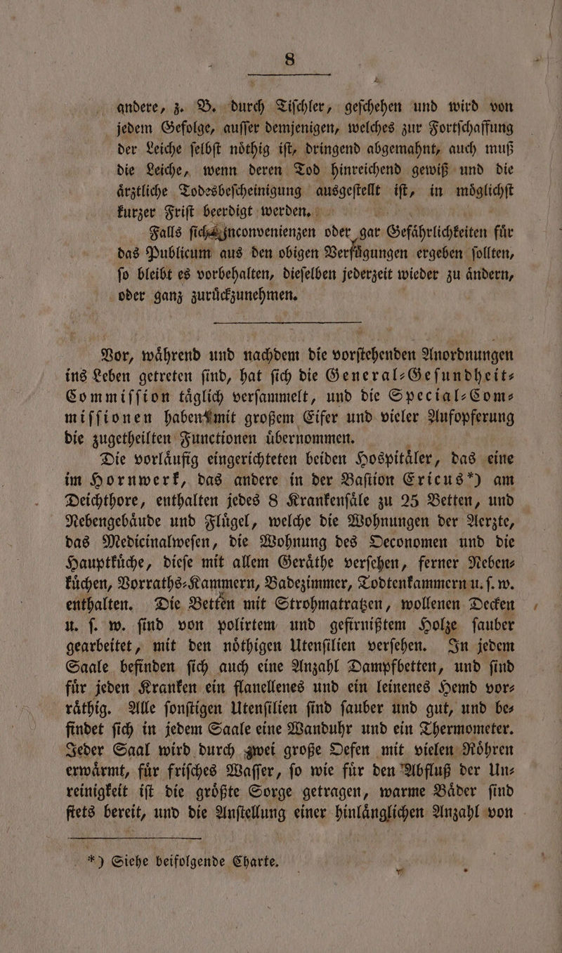 Ab andere, z. B. durch Tiſchler, geſchehen und wird von jedem Gefolge, auſſer demjenigen, welches zur Fortſchaffung der Leiche ſelbſt noͤthig iſt, dringend abgemahnt, auch muß die Leiche, wenn deren Tod hinreichend gewiß und die aͤrztliche Todesbeſcheinigung ausgeſtellt ib, in moͤglichſt kurzer Friſt beerdigt werden. Falls ſich inconvenienzen oder gar Gefährlichteiten fuͤr das Publicum aus den obigen Verfügungen ergeben ſollten, ſo bleibt es vorbehalten, dieſelben jederzeit wieder zu aͤndern, oder ganz zuruͤckzunehmen. Vor, waͤhrend und nachdem die vorſtehenden Anordnungen ins Leben getreten ſind, hat ſich die General-Geſundheit⸗ Commiſſion taͤglich verſammelt, und die Special⸗Com⸗ miſſionen habendimit großem Eifer und vieler Aufopferung die zugetheilten Functionen uͤbernommen. Die vorlaͤufig eingerichteten beiden Hospitäler, das eine im Hornwerk, das andere in der Baſtion Ericus!) am Deichthore, enthalten jedes 8 Krankenſaͤle zu 25 Betten, und Nebengebaͤude und Fluͤgel, welche die Wohnungen der Aerzte, das Medicinalweſen, die Wohnung des Oeconomen und die Hauptkuͤche, dieſe mit allem Geraͤthe verſehen, ferner Neben⸗ kuͤchen, Vorraths⸗Kammern, Badezimmer, Todtenkammern u. ſ. w. enthalten. Die Betten mit Strohmatratzen, wollenen Decken u. ſ. w. find von polirtem und geftrnißtem Holze ſauber gearbeitet, mit den noͤthigen Utenfilien verſehen. In jedem Saale befinden ſich auch eine Anzahl Dampfbetten, und ſind für jeden Kranken ein flanellenes und ein leinenes Hemd vor⸗ raͤthig. Alle ſonſtigen Utenſi ilien ſind ſauber und gut, und be⸗ findet ſich in jedem Saale eine Wanduhr und ein Thermometer. Jeder Saal wird durch zwei große Oefen mit vielen Roͤhren erwaͤrmt, fuͤr friſches Waſſer, ſo wie fuͤr den Abfluß der Un⸗ reinigkeit iſt die groͤßte Sorge getragen, warme Baͤder ſind ſtets bereit, und die Anſtellung einer hinlaͤnglichen Anzahl von — *) Siehe beifolgende Charte.
