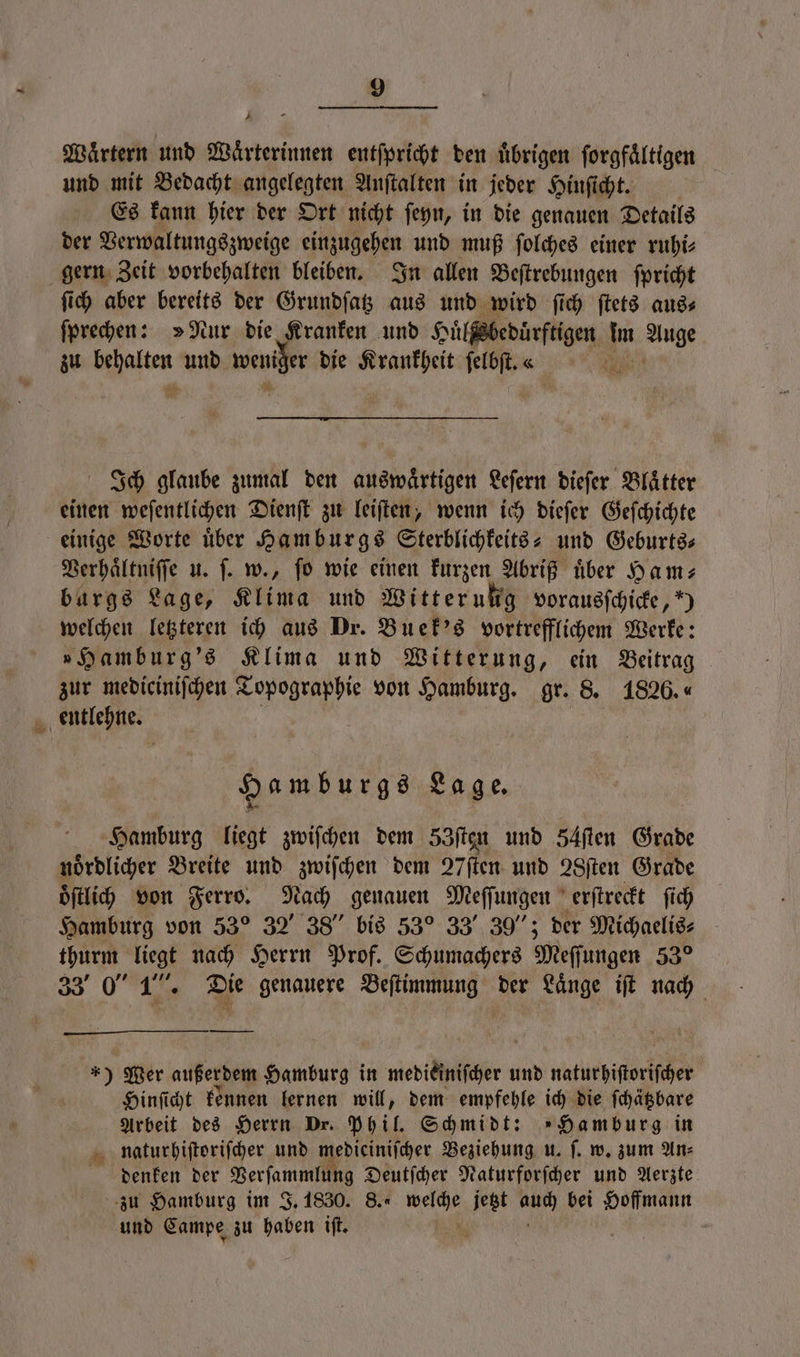 4 Waͤrtern und Waͤrterinnen entſpricht den übrigen forgfältigen und mit Bedacht angelegten Anſtalten in jeder Hinſicht. Es kann hier der Ort nicht ſeyn, in die genauen Details der Verwaltungszweige einzugehen und muß ſolches einer ruhi⸗ gern Zeit vorbehalten bleiben. In allen Beſtrebungen ſpricht ſich aber bereits der Grundſatz aus und wird ſich ſtets aus⸗ ſprechen: »Nur die Kranken und Huͤlßsbedüͤrftigen Im Auge zu hafte und e die Krankheit s a Ich glaube zumal den auswärtigen Leſern dieſer Blätter einen weſentlichen Dienſt zu leiſten, wenn ich dieſer Geſchichte einige Worte uͤber Hamburgs Sterblichkeits- und Geburts⸗ Verhaͤltniſſe u. |. w., fo wie einen kurzen Abriß über Ham; burgs Lage, Klima und Witterung vorausſchicke, “) welchen letzteren ich aus Dr. Buek's vortrefflichem Werke: »Hamburg's Klima und Witterung, ein Beitrag zur mediciniſchen Topographie von Hamburg. gr. 8. 1826. « entlehne. Hamburgs Lage. Hamburg liegt zwiſchen dem 33ſten und s54ſten Grade noͤrdlicher Breite und zwiſchen dem 27ſten und 28ſten Grade oͤſtlich von Ferro. Nach genauen Meſſungen erſtreckt ſich Hamburg von 53° 32 38“ bis 53° 33“ 39“; der Michaelis⸗ thurm liegt nach Herrn Prof. Schumachers Meſſ jungen 53° 33 0” 1”. Die genauere Beſtimmung der Länge iſt nach *) Mer außerdem Hamburg in wiesiänfiger ı und naturhiſtoriſcher Hinſicht kennen lernen will, dem empfehle ich die ſchätzbare Arbeit des Herrn Dr. Phil. Schmidt: »Hamburg in naturhiſtoriſcher und mediciniſcher Beziehung u. ſ. w. zum An⸗ denken der Verſanmlig Deutſcher Naturforſcher und Aerzte zu Hamburg im J. 1830. 8. me jetzt 0 bei Hoffmann und Campe zu haben iſt. a