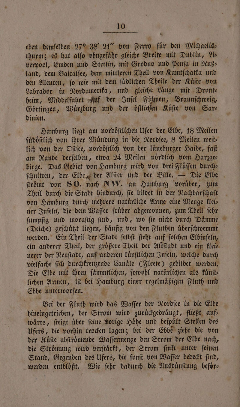 A, eben demſelben 27% 38“ 21“ von Ferro fuͤr den Michaelis⸗ thurm; es hat alſo ohngefaͤhr gleiche Breite mit Dublin, Li⸗ verpool, Emden und Stettin, mit Grodno und Penſa in Ruß⸗ land, dem Baicalſee, dem mittleren Theil von Kamtſchatka und den Aleuten, ſo wie mit dem ſuͤdlichen Theile der Kuͤſte von Labrador in Nordamerika, und gleiche Laͤnge mit Dront⸗ heim, Middelfahrt Auf der Inſel Fuͤhnen, Braunſchweig, Goͤttingen, i und der ie PR Kuͤſte von Sar⸗ dinien. a Hamburg liegt am nordbflicher Ufer der Elbe, 18 Meilen ſuͤdoͤſtlich von ihrer Muͤndung in die Nordſee, 8 Meilen weſt⸗ lich von der Oſtſee, nordoͤſtlich von der luͤneburger Haide, faſt am Rande derſelben, etwa 24 Meilen noͤrdlich vom Harzge⸗ birge. Das Gebiet von Hamburg wird von drei Fluͤſſen durch⸗ ſchnitten, der Elbe der Alſter und der Bille. — Die Elbe ſtroͤmt von so. nach NW. an Hamburg voruͤber, zum Theil durch die Stadt hindurch, fie bildet in der Nachbarſchaft von Hamburg durch mehrere natuͤrliche Arme eine Menge klei⸗ ner Inſeln, die dem Waſſer fruͤher abgewonnen, zum Theil ſehr (Deiche) geſchuͤtzt liegen, häufig von den Fluthen uͤberſchwemmt werden. Ein Theil der Stadt ſelbſt ſteht auf ſolchen Elbinſeln, ein anderer Theil, der groͤßere Theil der Altſtadt und ein flei⸗ | nerer der Neuſtadt, auf anderen kuͤnſtlichen Inſeln, welche durch vielfache ſich durchkreuzende Canaͤle (Fleete) gebildet werden. Die Elbe mit ihren ſaͤmmtlichen, ſowohl natürlichen als kuͤnſt⸗ lichen Armen, iſt bei Hamburg einer regelmäßigen Fluth und Ebbe unterworfen. N . Bei der Fluth wird das Waſſer der Nordsee in die Elbe hineingetrieben, der Strom wird zuruͤckgedraͤngt, fließt auf⸗ waͤrts, ſteigt uͤber ſeine vorige Hoͤhe und beſpuͤlt Stellen des Ufers, die vorhin trocken lagen; bei der Ebbe zieht die von der Kuͤſte abſtroͤmende Waſſermenge den Strom der Elbe nach, die Stroͤmung wird verſtaͤrkt, der Strom ſinkt unter ſeinen Stand, Gegenden des Ufers, die ſonſt von Waſſer bedeckt ſind, werden entbloͤßt. Wie ſehr dadurch die Ausduͤnſtung befoͤr⸗
