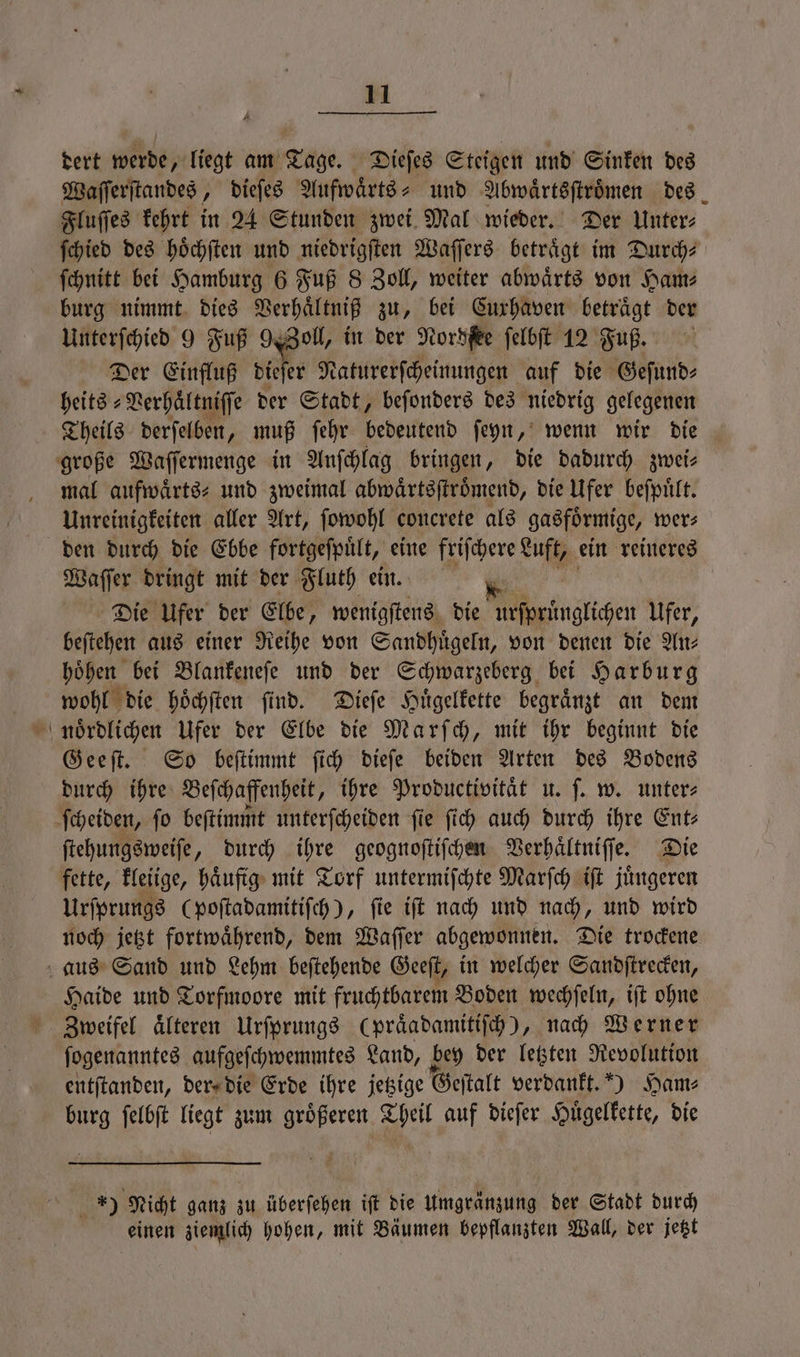 dert werde, liegt am Tage. Dieſes Steigen und Sinken des Waſſerſtandes, dieſes Aufwaͤrts- und Abwaͤrtsſtroͤmen des Fluſſes kehrt in 24 Stunden zwei Mal wieder. Der Unter⸗ ſchied des hoͤchſten und niedrigſten Waſſers beträgt im Durch? ſchnitt bei Hamburg 6 Fuß 8 Zoll, weiter abwärts von Ham⸗ burg nimmt dies Verhaͤltniß zu, bei Cuxhaven betraͤgt der Unterſchied 9 Fuß 9 Zoll, in der Nordſee ſelbſt 12 Fuß. Der Einfluß dieſer Naturerſcheinungen auf die Geſund⸗ heits⸗Verhaͤltniſſe der Stadt, beſonders des niedrig gelegenen Theils derſelben, muß ſehr ebenen ſeyn, wenn wir die große Waſſermenge in Anſchlag bringen, die dadurch zwei— mal aufwärts: und zweimal abwaͤrtsſtroͤmend, die Ufer beſpuͤlt. Unreinigkeiten aller Art, ſowohl concrete als gasförmige, wer⸗ den durch die Ebbe fortgeſpuͤlt, eine friſchere Luft, ein reineres Waſſer dringt mit der Fluth ein. Die Ufer der Elbe, wenigſtens die ursprünglichen Ufer, beſtehen aus einer Reihe von Sandhuͤgeln, von denen die An⸗ hoͤhen bei Blankeneſe und der Schwarzeberg bei Harburg wohl die hoͤchſten ſind. Dieſe Huͤgelkette begraͤnzt an dem nördlichen Ufer der Elbe die Marſch, mit ihr beginnt die Geeſt. So beſtimmt ſich dieſe beiden Arten des Bodens durch ihre Beſchaffenheit, ihre Productivitaͤt u. ſ. w. unter⸗ ſcheiden, fo beſtimmt unterſcheiden fie ſich auch durch ihre Ent— ſtehungsweiſe, durch ihre geognoſtiſchen Verhaͤltniſſe. Die fette, kleiige, haͤufig mit Torf untermiſchte Marſch iſt juͤngeren Urſprungs (poſtadamitiſch), ſie iſt nach und nach, und wird noch jetzt fortwaͤhrend, dem Waſſer abgewonnen. Die trockene aus Sand und Lehm beſtehende Geeſt, in welcher Sandſtrecken, Haide und Torfmoore mit fruchtbarem Boden wechſeln, iſt ohne Zweifel aͤlteren Urſprungs (praͤadamitiſch), nach Werner ſogenanntes aufgeſchwemmtes Land, bey der letzten Revolution entſtanden, der die Erde ihre jetzige Geſtalt verdankt.) Ham⸗ burg ſelbſt liegt zum groͤßeren Theil auf dieſer Huͤgelkette, die 9 Nicht ganz zu überſehen iſt die umgränzung der Stadt durch einen ziemlich hohen, an Bäumen bepflanzten Wall, der jetzt