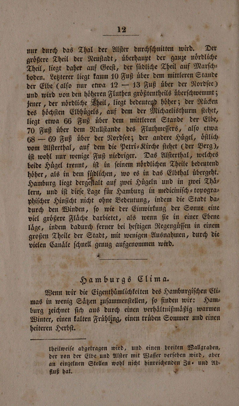 nur durch das Thal der Alſter durchſchnitten wird. Der groͤßere Theil der Neuſtadt, uͤberhaupt der ganze noͤrdliche Theil, liegt daher auf Geeſt, der ſuͤdliche Theil auf Marſch⸗ boden. Letzterer liegt kaum 10 Fuß uͤber dem mittleren Stande der Elbe (alſo nur etwa 12 — 13 Fuß über der Nordſee) und wird von den höheren Fluthen groͤßtentheils uͤberſchwemmt; jener, der nördliche Theil, liegt l hoͤher; der Ruͤcken des hoͤchſten Elbhuͤgels, auf dem der Michaelisthurm ſtehet, liegt etwa 66 Fuß uͤber dem mittleren Stande der Elbe, 70 Fuß uͤber dem Nullſtande des Fluthmeſſers, alſo etwa 68 — 69 Fuß uͤber der Nordſee; der andere Hügel, oͤſtlich vom Alſterthal, auf dem die Petri Kirche ſtehet (der Berg), iſt wohl nur wenige Fuß niedriger. Das Alſterthal, welches beide Huͤgel trennt, iſt in ſeinem noͤrdlichen Theile bedeutend hoͤher, als in dem ſuͤdlichen, wo es in das Elbthal uͤbergeht. Hamburg liegt dergeſtalt auf zwei Huͤgeln und in zwei Thaͤ⸗ lern, und iſt dieſe Lage fuͤr Hamburg in medieiniſch-topogra⸗ phiſcher Hinſicht nicht ohne Bedeutung, indem die Stadt da⸗ durch den Winden, ſo wie der Einwirkung der Sonne eine viel groͤßere Flaͤche darbietet, als wenn ſie in einer Ebene laͤge, indem dadurch ferner bei heftigen Regenguͤſſen in einem großen Theile der Stadt, mit wenigen Ausnahmen, durch die vielen Canaͤle ſchnell genug aufgenommen wird. 3 1 5 Hamburgs Clima. | Wenn wir die Eigenthuͤmlichkeiten des Hamburgiſchen Cli⸗ mas in wenig Saͤtzen zuſammenſtellen, ſo finden wir: Ham⸗ burg zeichnet ſich aus durch einen verhaͤltnißmaͤßig warmen Winter, einen kalten Frühling, einen trüben Sommer und einen heiteren Herbſt. ee % theilweiſe abgetragen wird, und einen breiten Wallgraben, der von der Elbe und Alſter mit Waſſer verſehen wird, aber an einzelnen Stellen wohl nicht hinreichenden Zu⸗ und Ab⸗ fluß hat. j 5 0 |