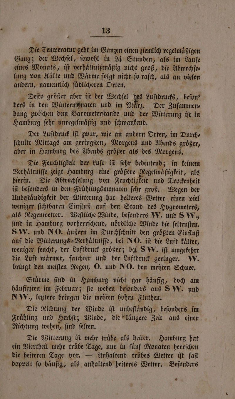 Die Temperatur geht im Ganzen einen ziemlich regelmäßigen Gang; der Wechfel, ſowohl in 24 Stunden, als im Laufe eines Monats, iſt verhaͤltnißmaͤßig nicht groß, die Abwechſe⸗ lung von Kaͤlte und Waͤrme folgt nicht ſo raſch, als an vielen andern, namentlich ſuͤdlicheren Orten. Deſto groͤßer aber iſt der Wechſel es Luftdrucks „ beſon⸗ ders in den Wintermönaten und im März. Der Zuſammen⸗ hang zwiſchen dem Barometerſtande und der Witterung iſt in Hamburg ſehr unregelmaͤßig und ſchwankend. { Der Luftdruck iſt zwar, wie an andern Orten, im Durch⸗ ſchnitt Mittags am geringſten, Morgens und Abends groͤßer, aber in Hamburg des Abends groͤßer als des Morgens. Die Feuchtigkeit der Luft iſt ſehr bedeutend; in keinem Verhaͤltniſſe zeigt Hamburg eine groͤßere „ ee als hierin. Die Abwechſelung von Feuchtigkeit und Trockenheit iſt beſonders in den Fruͤhlingsmonaten ſehr groß. Wegen der Unbeſtaͤndigkeit der Witterung hat heiteres Wetter einen viel weniger ſichtbaren Einfluß auf den Stand des Hygrometers, als Regenwetter. Weſtliche Winde, beſonders W. und 8 W., ſind in Hamburg vorherrſchend, noͤrdliche Winde die ſeltenſten. SW. und NO. äußern im Durchſchnitt den größten Einfluß auf die Witterungs⸗Verhaͤltniſſe, bei NO. iſt die Luft kaͤlter, weniger feucht, der Luftdruck größer; bai SW. iſt umgekehrt die Luft waͤrmer, feuchter und der Luftdruck geringer. W. bringt den meiſten Regen, O. und NO. den meiſten Schnee. Stuͤrme ſind in Hamburg nicht gar Häufig, doch am haͤufigſten im Februar; fie wehen beſonders aus SW. und NW., letztere bringen die meiſten hohen Fluthen. Die Richtung der Winde iſt unbeſtaͤndig, beſonders im Fruͤhling und Herbſt; Winde, die laͤngere Zeit aus einer Richtung wehen, ſind ſelten. Die Witterung iſt mehr truͤbe als heiter. Hamburg hat ein Viertheil mehr truͤbe Tage, nur in fuͤnf Monaten herrſchen die heiteren Tage vor. — Anhaltend truͤbes Wetter iſt faſt doppelt ſo haͤufig, als anhaltend heiteres Wetter. Beſonders ®