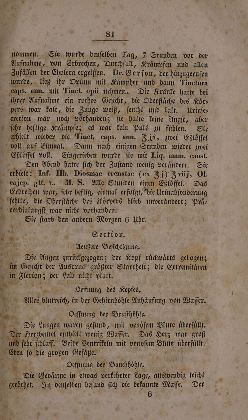 Aufnahme von Erbrechen, Durchfall, Kraͤmpfen und allen Zufaͤllen der Cholera ergriffen. Dr. Gerſon, der hinzugerufen ihrer Aufnahme ein rothes Geſicht, die Oberflaͤche des Koͤr⸗ Den Abend hatte ſich der Zuſtand wenig veraͤndert. Sie . ea jep. git. 1. M. S. Alle Stunden einen Eßloͤffel. Das Erbrechen war, ſehr heftig, einmal erfolgt, die Urinabſonderung * > ’ * * cordialangſt war nicht vorhanden. Sie ſtarb den andern Morgen 6 Ihr, 5 Section. Aeußere Beſichtigung. Die Augen zuruͤckgezogen; der Kopf ruͤckwaͤrts Nez im Geſicht der Ausdruck groͤßter e die Extremitäten | in . der Leib nicht platt. | 1 6 1 Ka Oeffnung des Kopfes. Be 4 Alles blutreich, in der Gehirnhoͤhle Anhaͤufung von Baffer. 0 in Oeffnung der Bruſthoͤhle. Die Lungen waren geſund, mit venoͤſem Blute uͤberfuͤllt. b er r Herzbeutel enthielt wenig Waſſer. Das Herz war groß ſehr ſchlaff. Beide Ventrikeln mit venoͤſem Blute überfüllt. ji Cee fo die großen Gefäße. | | 1 5 Oeffnung der Bauchhöhle. | Die Gedaͤrme in etwas verkehrter Lage, auswendig leicht geröthet In denſelben befand ſich die bekannte Maſſe. Der 6 a