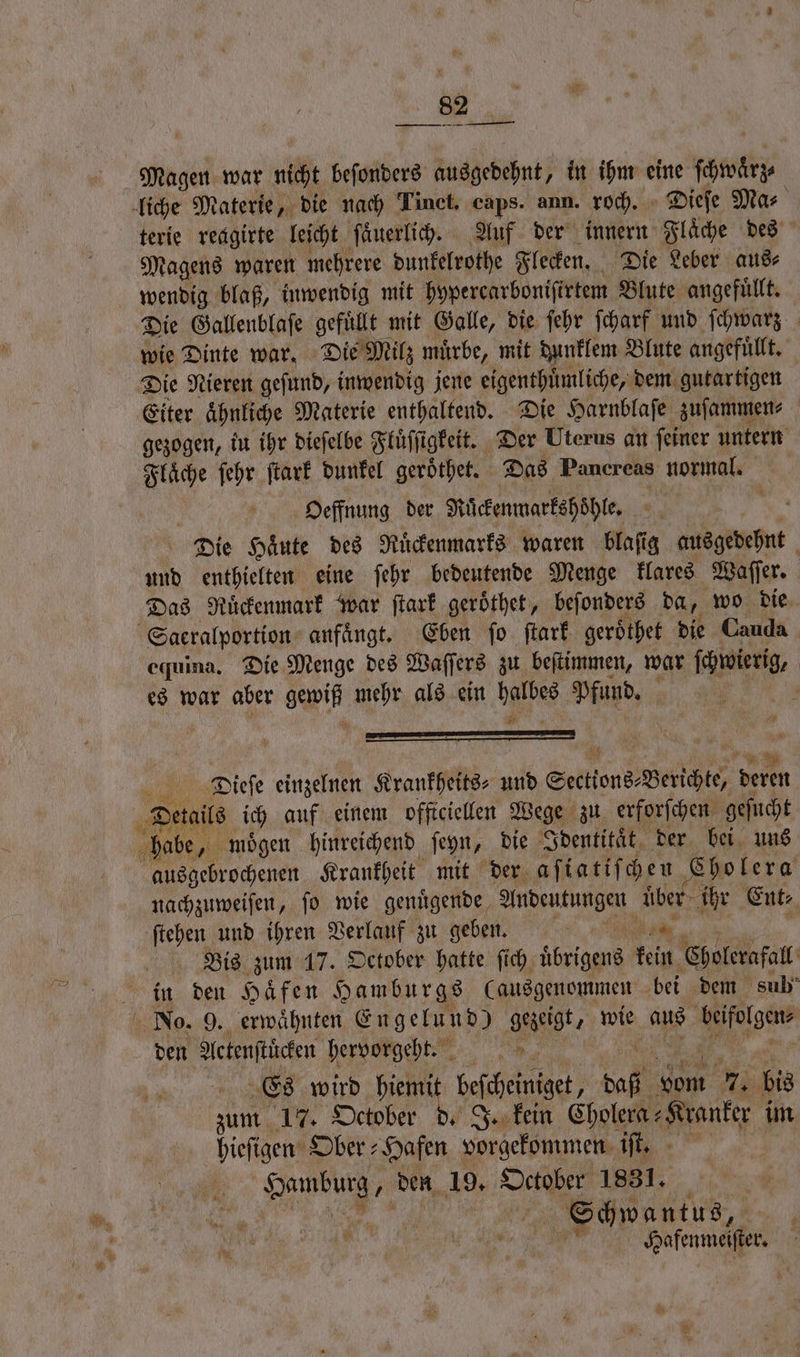 Magen war nicht beſonders ausgedehnt, in ihm eine ſcwörr terie reagirte leicht ſaͤuerlich. Auf der innern Flaͤche des Magens waren mehrere dunkelrothe Flecken. Die Leber aus⸗ wendig blaß, inwendig mit hypercarboniſirtem Blute angefuͤllt. wie Dinte war. Die Milz muͤrbe, mit dunklem Blute angefuͤllt. gezogen, iu ihr dieſelbe Fluͤſſigkeit. Der Uterus an ſeiner untern Flaͤche ſehr ſtark dunkel geroͤthet. Das Pancreas normal. Oeffnung der Rͤͤckenmarkshöͤhle. Dr Die Haͤute des Ruͤckenmarks waren BR ausgedehnt 5 und enthielten eine ſehr bedeutende Menge klares Waſſer. equina. Die Menge des Waſſers zu beſtimmen, war ſchwierig, | es war aber gewiß mehr als ein halbes Halter 2 | 22 Dieſe einzelnen Krankheits⸗ und Sections⸗ Berichte, deren 1 moͤgen hinreichend ſeyn, die Identitaͤt der bei uns ausgebrochenen Krankheit mit der aſiatiſchen Cholera nachzuweiſen, ſo wie genuͤgende Andeutungen EIS Ent: ſtehen und ihren Verlauf zu geben. 1 Bis zum 17. October hatte ſich übrigens fein Cholerafall den Actenſtücken hervorgeht. Es wird | beſcheintget, daf vom 7. bis zum 17. October d. J. kein Cholera⸗ „Kranker im hieſigen Ober: Hafen vorgekommen iſt. e den 19. October 1831. Schwan tus, RM Safenmeifter
