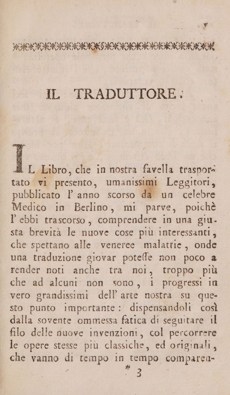 PRVIVDINIVANANOKDONOANNANAONAMIMO IL TRADUTTORE: «2 L Libro, che in nostra favella traspore tato vi presento, umanissimi Leggitori, pubblicato | anno scorso da un celebre Medico in Berlino, mi parve, poichè l'ebbi trascorso, comprendere i in una giu- sta brevità le nuove cose più interessanti, che spettano alle veneree malattie, onde una traduzione giovar potelfle non poco a render noti anche tra noi, troppo più che ad alcuni non sono, 1 progressi in vero grandissimi dell’ arte nostra su que- sto punto importante: dispensandoli così dalla sovente ommessa fatica di seguitare il filo delle nuove invenzioni, col percorrere le opere stesse più classiche, ed originali, che vanno di tempo in rempo comparei=