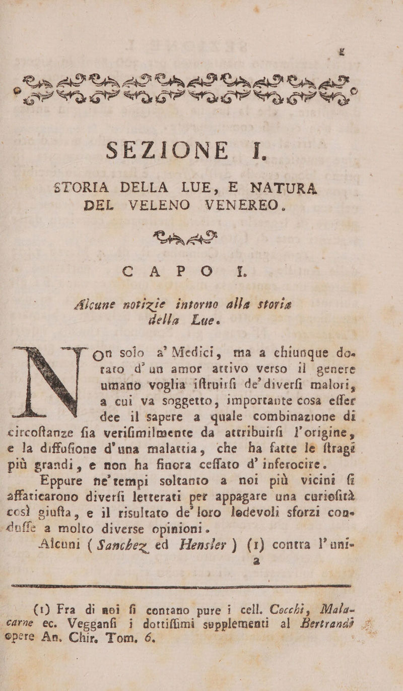 £ o VOTI III SP AT SA Ue ate ra SEZIONE I. STORIA DELLA LUE, E NATURA DEL VELENO VENEREO, Tia Gu PO Alcune notizie intorno alla storta della Lue. Y on solo a° Medici, ma a chiunque do. rato d'un amor attivo verso il genere umano voglia iftruirfi de’ diver malori, a cui va soggetto, Importante cosa eller dee il sapere a quale combinazione di tirava fia verilimilmente da attribuirfi l'origine, e la diffofione d’una malattia, che ha fatte le ftraga. più grandi, e non ha finora ceffato d° inferocire . Eppure ne’ tempi soltanto a noi più vicini fi affaticarono diverfi letterati per appagare una curiefità così giufta, e il risultato de’ loro ledevoli sforzi cons «duffe a molto diverse opinioni. | Alcuni ( Sanchez ed Hensler ) (1) contra l'anti» a (1) Fra di moi fi contano pure i cell. Cocchi, Mala- «carne ec. Vegganfi i Rai deapiriazne: al Bertrandi Pi