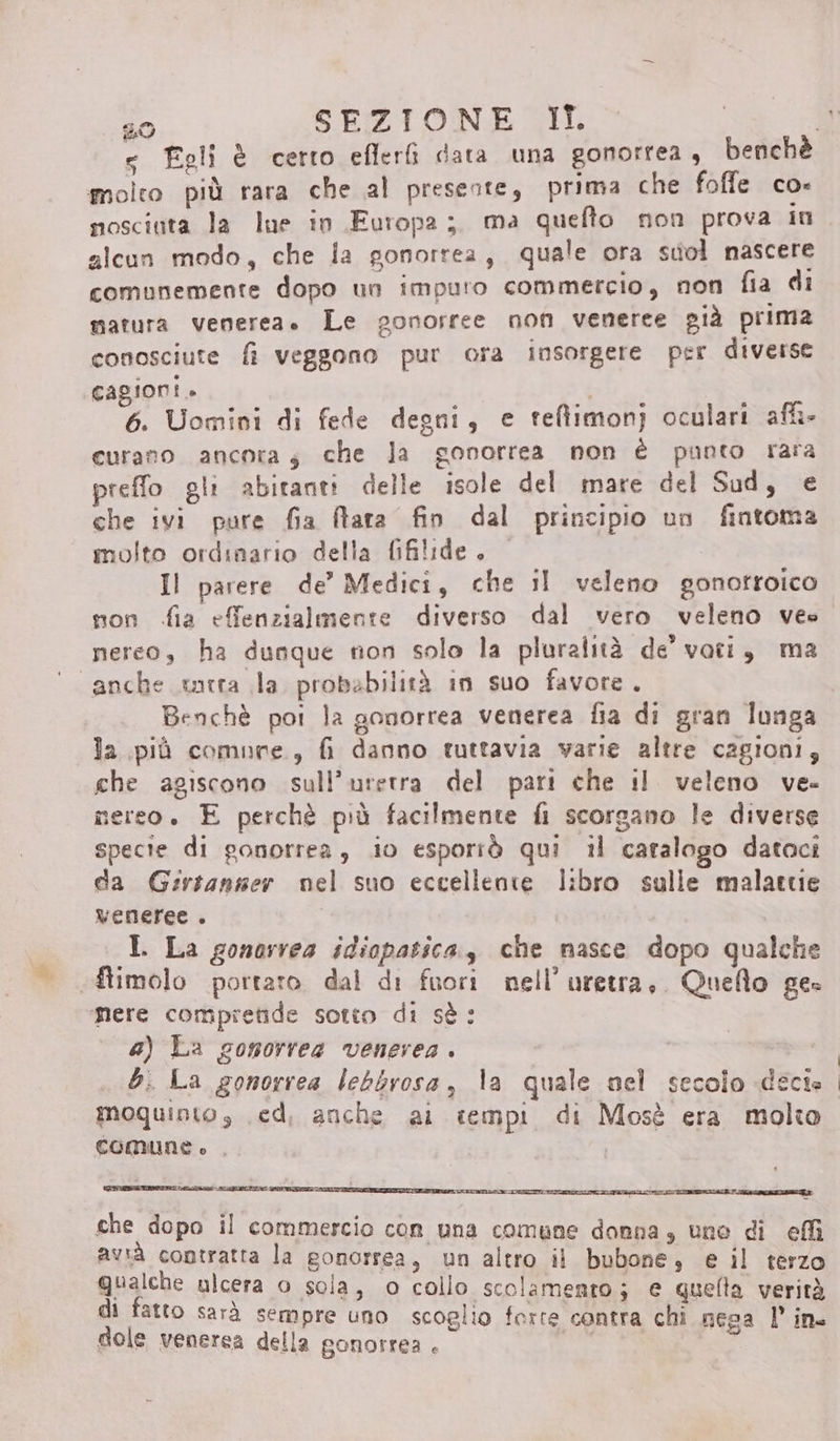 molto più rara che al presente, prima che foffe co- nosciuta la Ine in Europa; ma quefto non prova in alcun modo, che ia gonorrea, quale ora suol nascere comunemente dopo un impuro commercio, non fia di matura venerea. Le gonorree non veneree già prima conosciute fi veggono pur ora insorgere per diverse cagioni» 6. Uomini di fede degni, e teftimonj oculari af» curano ancora; che la gonorrea non è panto rara preffo gli abitanti delle isole del mare del Sud, e che ivi pure fia flara fin dal principio un fintoma molto ordinario della fifilide. Il parere de’ Medici, che il veleno gonotroico mon fia effenzialmente diverso dal vero veleno vee nereo, ha dunque non solo la pluralità de' voti, ma “anche rta la probabilità in suo favore. Benchè poi la gonorrea venerea fia di gran lunga la più comure., fi danno tuttavia varie altre cagioni, che agiscono sull’uretra del pari che il veleno ve- mereo. E perchè più facilmente fi scorgano le diverse specie di ponorrea, io esporrò qui il catalogo datoci da Girtanser nel suo eccellente libro sulle malattie veneree . | I. La gonarrea idiopatica, che masce dopo qualche ftimolo portaro dal di fuori nell’ uretra, Quello ge: ‘mere compretide sotto di sè: a) La gomorrea venerea . ai bi La gonorrea lebbrosa, la quale nel secolo decie moquinto s ed, anche ai tempi di Mosè era molto comune è , RIA RCA Lt che dopo il commercio con una comune donna, une di effi avià coptratta la gonorrea, un altro il bubone, e il terzo Qualche ulcera 0 sola, o collo scolamento; e queta verità di fatto sarà sempre uno scoglio forte contra chi neca l’ in. dole venerea della gonorrea . Lai
