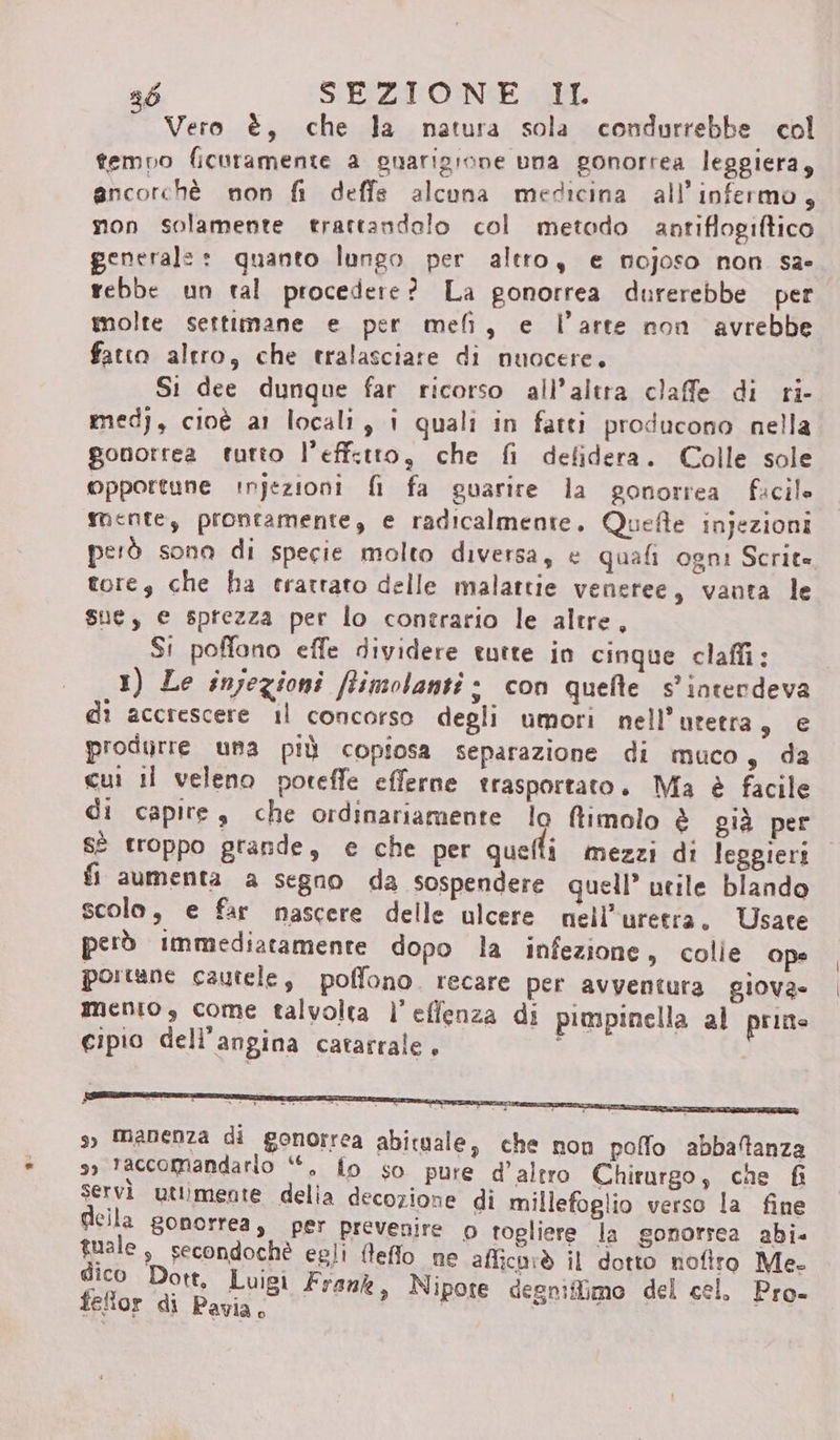 Vero è, che la natura sola condurrebbe col tempo ficuramente a guarigione una gonortea leggiera, ancorchè non fi deffe alcuna medicina all’infermo, non solamente trartandolo col metodo antiflogiftico generale: quanto lungo per altro, e nojoso non sa- rebbe un tal procedere? La gonorrea durerebbe per molte settimane e per meli, e l’arte non avrebbe fatto altro, che tralasciare di nuocere, Si dee dunque far ricorso all'altra claffe di ri- medj, cioè a1 locali, i quali in fatti producono nella gonorrea tutto l’effctro, che fi defidera. Colle sole opportune injezioni fi fa guarire la gonorrea facile mente, prontamente, e radicalmente. Quefle injezioni però sona di specie molto diversa, e quali ogni Scrit» tore, che ha trattato delle malattie veneree, vanta le sue, e sprezza per lo contrario le altre, Si poffono effe dividere tutte in cinque claffi: 1) Le injezioni ffimolanti è con quefte s' intendeva dî accrescere il concorso degli umori nell’utetra, e produrre una più copiosa separazione di muco, da cui il veleno poteffe efferne trasportato. Ma è facile di capire s che ordinariamente lo ftimolo è già per sè troppo grande, e che per quelli mezzi di leggieri fi aumenta a segno da sospendere quell’ utile blando scolo, e far nascere delle ulcere nell’uretra. Usate però immediatamente dopo la infezione, colle ope portane cautele, poffono. recare per avventura giova» mento, come talvolta l’effenza di pimpinella al prime cipio dell’angina catarrale. s) manenza di gonorrea abituale, che non pollo abbatanza 9, taccomandario ‘“, fo so pure d'altro Chirurgo; che fi servi uttimente delia decozione di millefoglio verso la fine della gonorrea, per prevenire o togliere la gonorrea abi. tuale, secondochè egli fleffo ne afficarò il dotto nofiro Me. dico Dott, Luigi Frank, Nipote degniflimo del cel. Pro- feflor di Pavia, |
