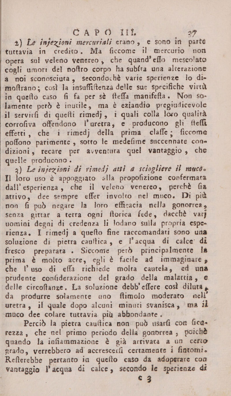 CASERMA 29 2) Le infezioni mercuriali erano, e sono în parte tuttavia in credito. Ma ficcome il mercurio non opera sul veleno venereo, che quand’eflo mescolato cogli umori del noftro corpo ha subfra una alterazione a noi sconosciuta, secondochè varie sperienze lo di» moftrano; così la insaffitenza delle sue specifiche virtà in quefto caso fi fa per sè fteffa manifeta. Non so- lamente però è inutile, ma è eziandio pregiudicevole il servirfi di quelli rimedj, i quali colla loro qualità corrofiva offendono l’uretra, e producono gli ftelli effetti, che i rimedj della prima claffe; ficcome poffono parimente , sotto le medefime succennate cone dizioni, recare per avventura quel vantaggio, che quelle producono . i 3) Le injezioni di rimedj attì a sciogliere il mucò» Il loro uso è appoggiato alla propofizione confermata dall'esperienza, che il veleno venereo, perchè fia attivo, dee sempre effer involto nel muco. Di più non fi può negare la loro efficacia nella gonorrea, senza gittar a terra ogni florica fede, dacchè var) uomini degni di credenza li lodano sulla propria espe- rienza, I rimedj a quefto fine raccomandati sono una soluzione di pietra cauftica, e l’acqua di calce’ di fresco preparata . Siccome però principalmente la prima è molto acre, egli è facile ad immaginare; che l’uso di effa richiede molta cautela, ed una prudente confiderazione del grado della malattia, e delle circofanze. La soluzione debb'effere così diluta, da produrre solamente uno flimolo moderato nelì' uretra, il quale dopo alcuni minuti svanisca, ma il muco dee colare tuttavia più abbondante. Perciò la pietra caultica non può usarfì con fica» rezza, che nel primo periodo della gonprrea;, poichè quando la infiammazione è già arrivata a un certo grado, verrebbero ad accrescerfì certamente i fintom:. Refterebbe pertanto in quefto caso da adoperare com vantaggio l’acqua di calce, secondo le sperienze di co