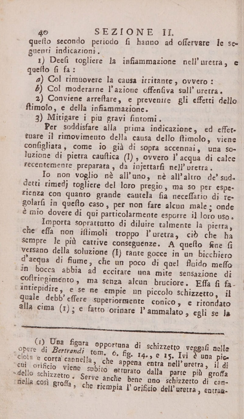 quefto secondo periodo fi hanno ad offervare le se» guenti indicazioni, i i 1) Deefi togliere la infiammazione nell’uretra, e quelto fi fa: 4) Col rimuovere la causa irritante, ovvero : 5) Col moderarne l’azione offenfiva sull’ uretra. 2) Conviene arreftare, e prevenire gli effetti dello ftimolo, e della infiammazione. 3) Mitigare i più gravi fintomi, Per soddisfare alla prima indicazione, ed effer- tuare il rimovimento della causa dello ffimolo, viene configliata, come io già di sopra accennai, una so luzione di pietra cauftica (I), ovvero l' acqua di calce recentemente preparata, da injettarfi nell’ vretra. Io non voglio nè all’uno, nè all’altro de’ sud. detti rimedj togliere del loro pregio, ma so per espe- Fienza con quanto grande cautela fia neceffario di re- golarfi in queflo caso, per non fare alcun male ; onde è mio dovere di qui particolarmente esporre il loro uso. Importa soprattutto di diluire talmente la pietra, che effa non iftimoli troppo l’uretra, ciò che ha sempre le più cattive conseguenze. A quelto fine {i versano della soluzione (I) tante gocce in un bicchiero d'acqua di fiume, che un poco di qoel fluido meffo in bocca abbia ad eccitare una mite sensazione di coftringimento, ma senza alcun bruciore. Effa fi fa- | AnUepidire, e se ne empie un piccolo schizzetto, il Quale debb’ effere superiormente conico $ e ritondato alla cima (1); e fatto ‘orinare l° ammalato , egli se la (1) Una figura opportuna di schizzetto veggafi nelle i opere di Bertrandi tom. 6, fig. 14., e 15. Ivi è una pice rà, cannella, che appena entra nell’uretra, il di deio, Lio viene: subito etturato dalla parte più groffa pullo SchIZZEttO è Serve anche bene uno schizzetto di can- nella così groffla, che riempia l’ orificio dell’uretra , entrar»