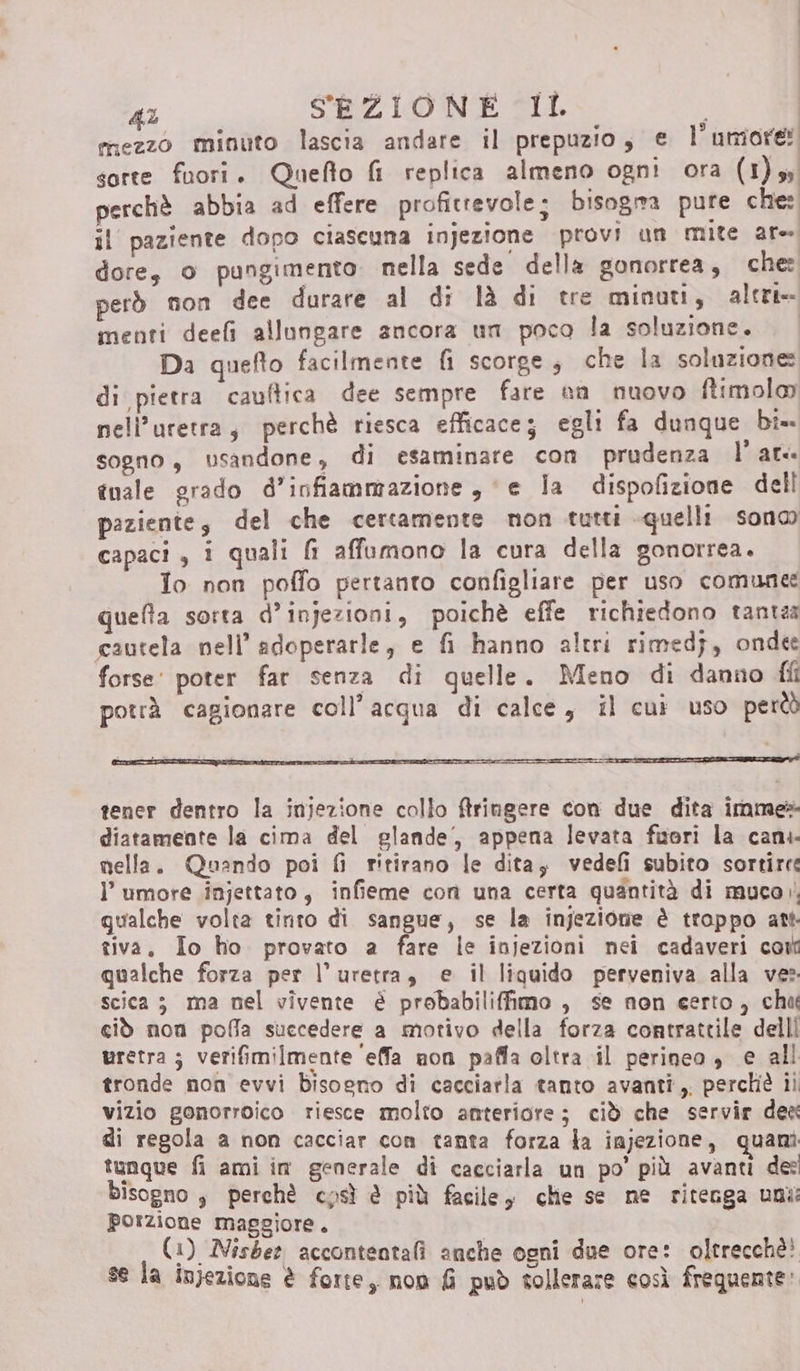 mezzo minuto lascia andare il prepuzio, e l uniore: sorte fuori. Quefto fi replica almeno ogni ora (1)y perchè abbia ad effere profitrevole; bisogra pure che: il paziente dopo ciascuna injezione provi un mite ar- dore, o pungimento. nella sede della gonorrea, che: però non dee durare al di là di tre minuti, alert» menti deefi allungare ancora un poca la soluzione. Da quefto facilmente fi scorge; che la soluzione: di pietra cauftica dee sempre fare on nuovo ftimolo peli’uretra, perchè riesca efficace; egli fa dunque bi= sogno, usandone, di esaminare con prudenza l'at tnale grado d’infiammazione , e la dispofizione dell paziente, del che certamente non tutti quelli sono capaci, i quali fi affumono la cura della gonorrea. Io non poffo pertanto configliare per uso comune quefta sorta d’injezioni, poichè effe richiedono tantea cautela nell’ adoperarle, e fi hanno altri rimedj, onde forse’ poter far senza di quelle. Meno di danno fli potrà cagionare coll’acqua di calce, il cui uso però tener dentro la injezione collo ftringere con due dita imme» diatamente la cima del glande, appena levata fuori la can. nella. Quando poi fi ritirano le dita; vedefi subito sortire l'umore injettato, infieme con una certa quantità di muco qualche volta tinto di sangue, se la injezione è troppo att tiva, Io ho provato a fare le injezioni nei cadaveri coil qualche forza per l’uretra, e il liquido perveniva alla ve: scica 3 ma nel vivente è probabiliffimo , se non certo, chw ciò non pofla succedere a motivo della forza contrattile delli uretra; verifimilmente ‘effa non paffa oltra il perineo, e all tronde non evvi bisogno di cacciatla tanto avanti, perchè ii vizio gonorroico riesce molto anteriore; ciò che servir dea di regola a non cacciar con tanta forza la iajezione, quanì tunque fi ami im generale di cacciarla un po’ più avanti de bisogno , perchè cpsì è più faciley chie se ne ritenga uni: porzione maggiore. (1) Nisber accontentali anche ogni due ore: oltrecchè! se la injezione è forte, non fi può tollerare così frequente: