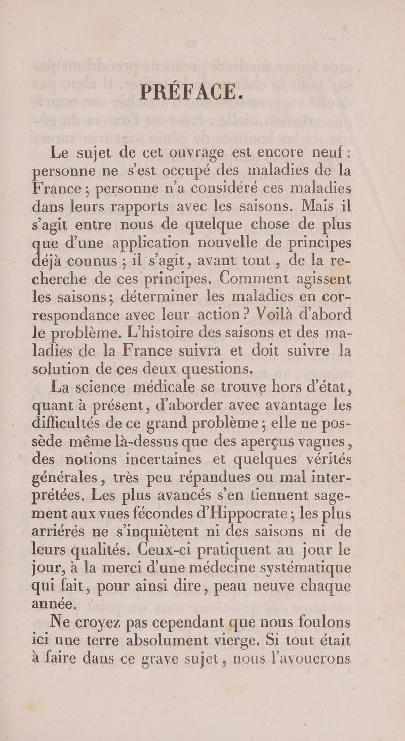 PRÉFACE. Le sujet de cet ouvrage est encore neuf : personne ne s’est occupé des maladies de la France ; personne n’a considéré ces maladies dans leurs rapports avec les saisons. Mais il s’agit entre nous de quelque chose de plus que d’une application nouvelle de principes déjà connus ; il s’agit, avant tout , de la re- cherche de ces principes. Comment agissent les saisons; déterminer les maladies en cor- respondance avec leur action? Voilà d’abord le problème. L'histoire des saisons et des ma- ladies de la France suivra et doit suivre la solution de ces deux questions. La science médicale se trouve hors d'état, quant à présent, d'aborder avec avantage les difficultés de ce grand problème ; elle ne pos- sède même là-dessus que des aperçus vagues, des notions incertaines et quelques vérités générales, très peu répandues où mal inter- prétées. Les plus avancés s’en tiennent sage- ment aux vues fécondes d'Hippocraie; les plus _arriérés ne s'inquiètent ni des saisons ni de leurs qualités. Ceux-ci pratiquent au jour le jour, à la merci d’une médecine systématique qui fait, pour ainsi dire, peau neuve chaque année. | Ne croyez pas cependant que nous foulons ici une terre absolument vierge. Si tout était à faire dans ce grave sujet, nous l’avouerons